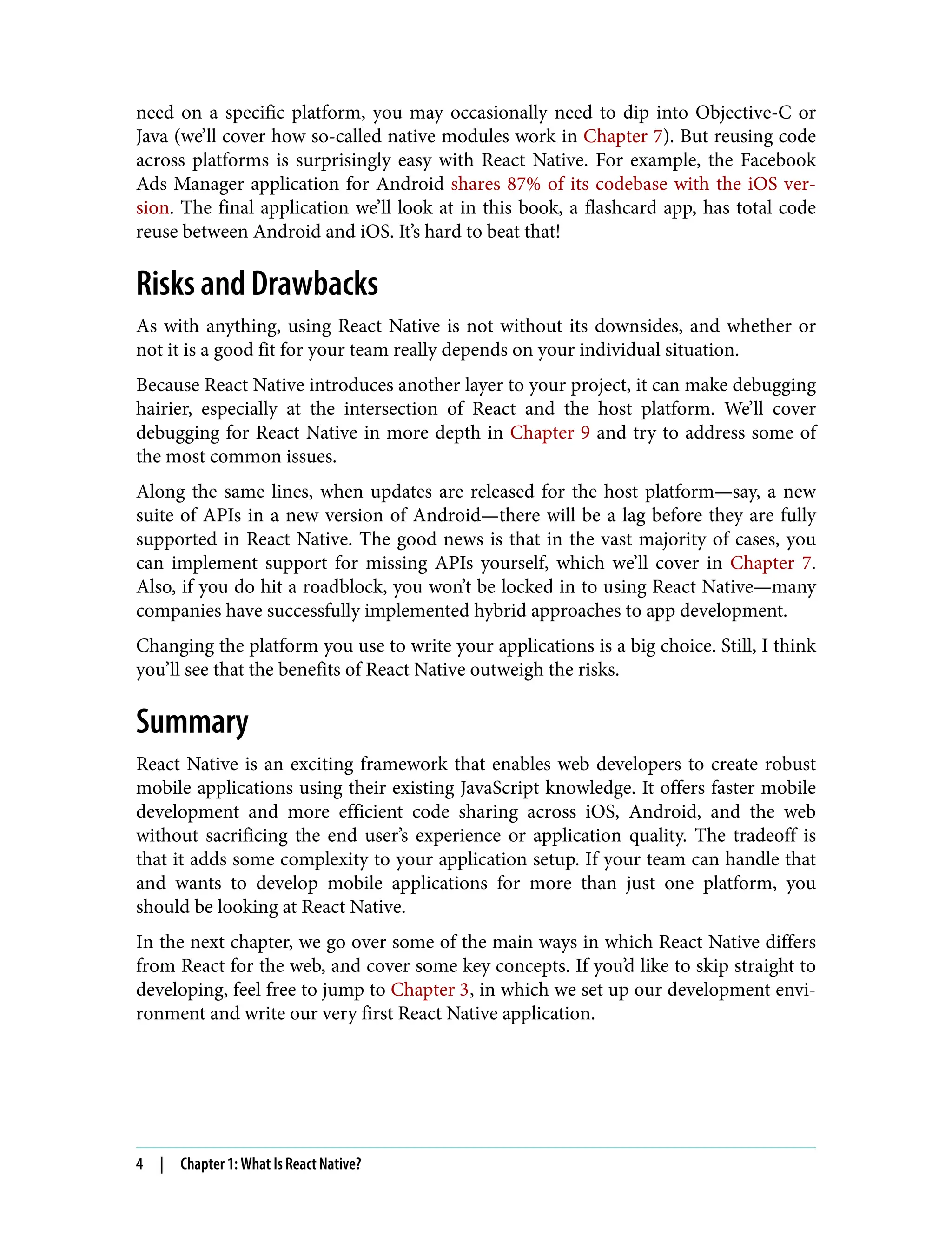 need on a specific platform, you may occasionally need to dip into Objective-C or Java (we’ll cover how so-called native modules work in Chapter 7). But reusing code across platforms is surprisingly easy with React Native. For example, the Facebook Ads Manager application for Android shares 87% of its codebase with the iOS ver‐ sion. The final application we’ll look at in this book, a flashcard app, has total code reuse between Android and iOS. It’s hard to beat that! Risks and Drawbacks As with anything, using React Native is not without its downsides, and whether or not it is a good fit for your team really depends on your individual situation. Because React Native introduces another layer to your project, it can make debugging hairier, especially at the intersection of React and the host platform. We’ll cover debugging for React Native in more depth in Chapter 9 and try to address some of the most common issues. Along the same lines, when updates are released for the host platform—say, a new suite of APIs in a new version of Android—there will be a lag before they are fully supported in React Native. The good news is that in the vast majority of cases, you can implement support for missing APIs yourself, which we’ll cover in Chapter 7. Also, if you do hit a roadblock, you won’t be locked in to using React Native—many companies have successfully implemented hybrid approaches to app development. Changing the platform you use to write your applications is a big choice. Still, I think you’ll see that the benefits of React Native outweigh the risks. Summary React Native is an exciting framework that enables web developers to create robust mobile applications using their existing JavaScript knowledge. It offers faster mobile development and more efficient code sharing across iOS, Android, and the web without sacrificing the end user’s experience or application quality. The tradeoff is that it adds some complexity to your application setup. If your team can handle that and wants to develop mobile applications for more than just one platform, you should be looking at React Native. In the next chapter, we go over some of the main ways in which React Native differs from React for the web, and cover some key concepts. If you’d like to skip straight to developing, feel free to jump to Chapter 3, in which we set up our development envi‐ ronment and write our very first React Native application. 4 | Chapter 1: What Is React Native? 