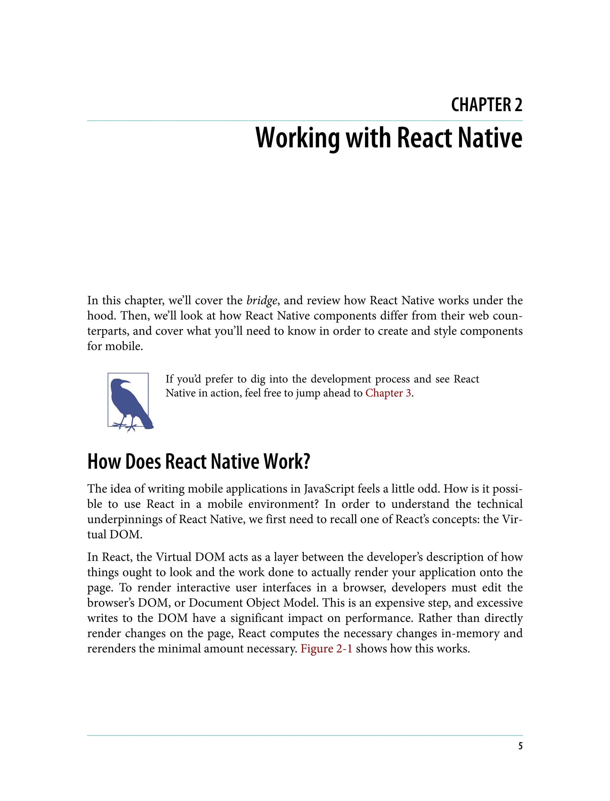 CHAPTER 2 Working with React Native In this chapter, we’ll cover the bridge, and review how React Native works under the hood. Then, we’ll look at how React Native components differ from their web coun‐ terparts, and cover what you’ll need to know in order to create and style components for mobile. If you’d prefer to dig into the development process and see React Native in action, feel free to jump ahead to Chapter 3. How Does React Native Work? The idea of writing mobile applications in JavaScript feels a little odd. How is it possi‐ ble to use React in a mobile environment? In order to understand the technical underpinnings of React Native, we first need to recall one of React’s concepts: the Vir‐ tual DOM. In React, the Virtual DOM acts as a layer between the developer’s description of how things ought to look and the work done to actually render your application onto the page. To render interactive user interfaces in a browser, developers must edit the browser’s DOM, or Document Object Model. This is an expensive step, and excessive writes to the DOM have a significant impact on performance. Rather than directly render changes on the page, React computes the necessary changes in-memory and rerenders the minimal amount necessary. Figure 2-1 shows how this works. 5 