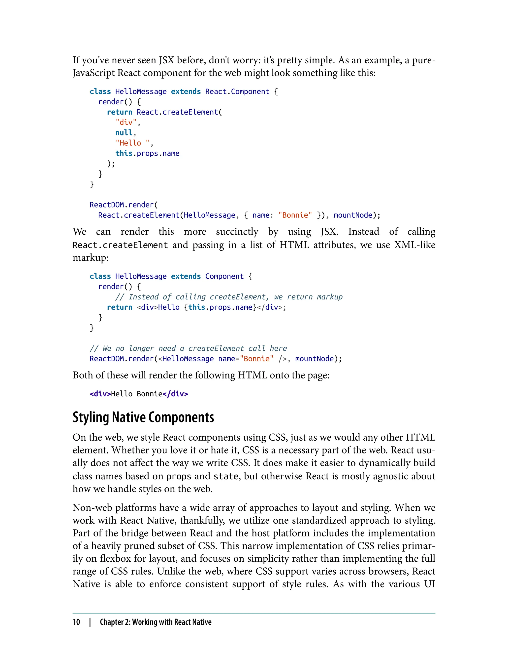 If you’ve never seen JSX before, don’t worry: it’s pretty simple. As an example, a pure- JavaScript React component for the web might look something like this: class HelloMessage extends React.Component { render() { return React.createElement( "div", null, "Hello ", this.props.name ); } } ReactDOM.render( React.createElement(HelloMessage, { name: "Bonnie" }), mountNode); We can render this more succinctly by using JSX. Instead of calling React.createElement and passing in a list of HTML attributes, we use XML-like markup: class HelloMessage extends Component { render() { // Instead of calling createElement, we return markup return <div>Hello {this.props.name}</div>; } } // We no longer need a createElement call here ReactDOM.render(<HelloMessage name="Bonnie" />, mountNode); Both of these will render the following HTML onto the page: <div>Hello Bonnie</div> Styling Native Components On the web, we style React components using CSS, just as we would any other HTML element. Whether you love it or hate it, CSS is a necessary part of the web. React usu‐ ally does not affect the way we write CSS. It does make it easier to dynamically build class names based on props and state, but otherwise React is mostly agnostic about how we handle styles on the web. Non-web platforms have a wide array of approaches to layout and styling. When we work with React Native, thankfully, we utilize one standardized approach to styling. Part of the bridge between React and the host platform includes the implementation of a heavily pruned subset of CSS. This narrow implementation of CSS relies primar‐ ily on flexbox for layout, and focuses on simplicity rather than implementing the full range of CSS rules. Unlike the web, where CSS support varies across browsers, React Native is able to enforce consistent support of style rules. As with the various UI 10 | Chapter 2: Working with React Native 