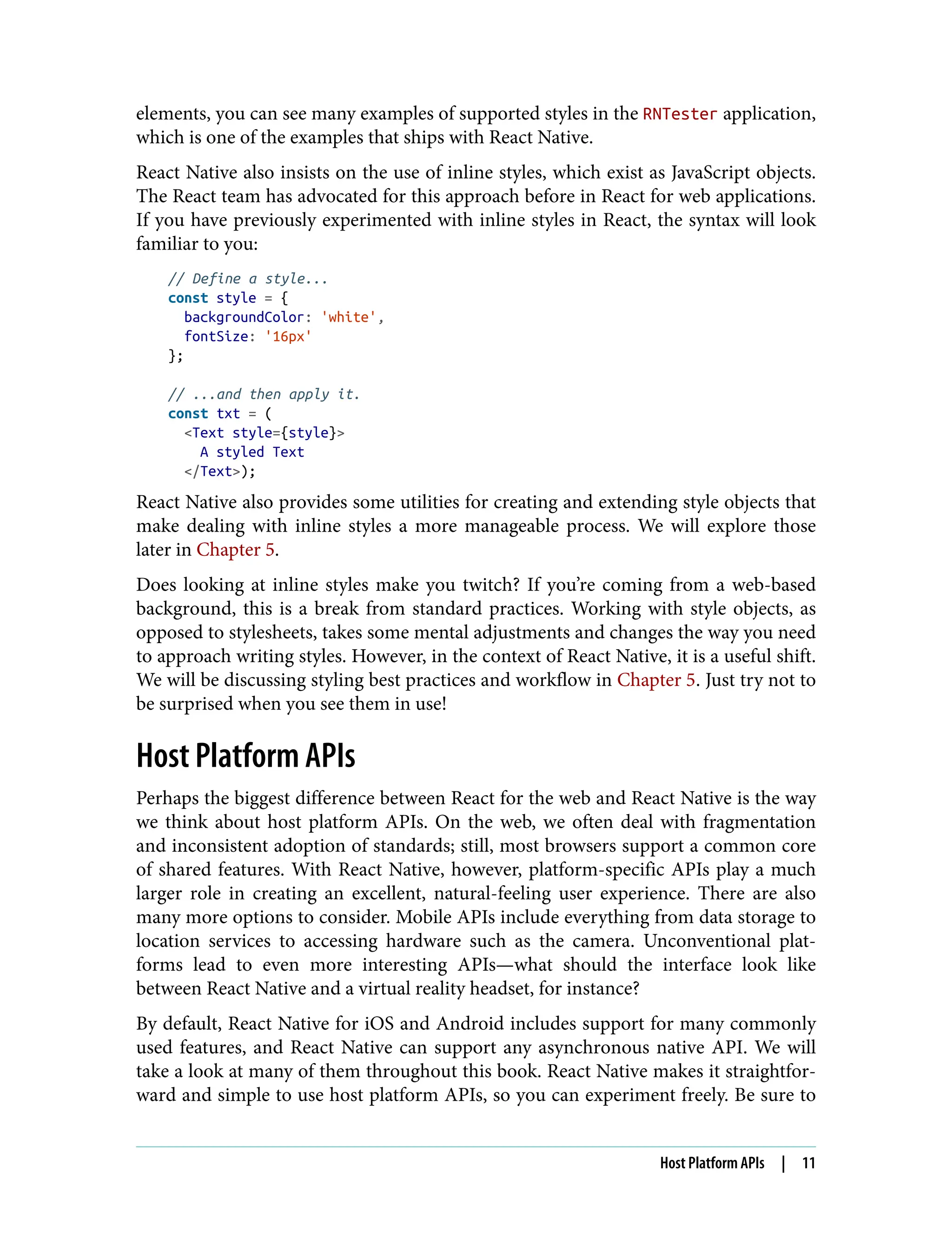 elements, you can see many examples of supported styles in the RNTester application, which is one of the examples that ships with React Native. React Native also insists on the use of inline styles, which exist as JavaScript objects. The React team has advocated for this approach before in React for web applications. If you have previously experimented with inline styles in React, the syntax will look familiar to you: // Define a style... const style = { backgroundColor: 'white', fontSize: '16px' }; // ...and then apply it. const txt = ( <Text style={style}> A styled Text </Text>); React Native also provides some utilities for creating and extending style objects that make dealing with inline styles a more manageable process. We will explore those later in Chapter 5. Does looking at inline styles make you twitch? If you’re coming from a web-based background, this is a break from standard practices. Working with style objects, as opposed to stylesheets, takes some mental adjustments and changes the way you need to approach writing styles. However, in the context of React Native, it is a useful shift. We will be discussing styling best practices and workflow in Chapter 5. Just try not to be surprised when you see them in use! Host Platform APIs Perhaps the biggest difference between React for the web and React Native is the way we think about host platform APIs. On the web, we often deal with fragmentation and inconsistent adoption of standards; still, most browsers support a common core of shared features. With React Native, however, platform-specific APIs play a much larger role in creating an excellent, natural-feeling user experience. There are also many more options to consider. Mobile APIs include everything from data storage to location services to accessing hardware such as the camera. Unconventional plat‐ forms lead to even more interesting APIs—what should the interface look like between React Native and a virtual reality headset, for instance? By default, React Native for iOS and Android includes support for many commonly used features, and React Native can support any asynchronous native API. We will take a look at many of them throughout this book. React Native makes it straightfor‐ ward and simple to use host platform APIs, so you can experiment freely. Be sure to Host Platform APIs | 11 