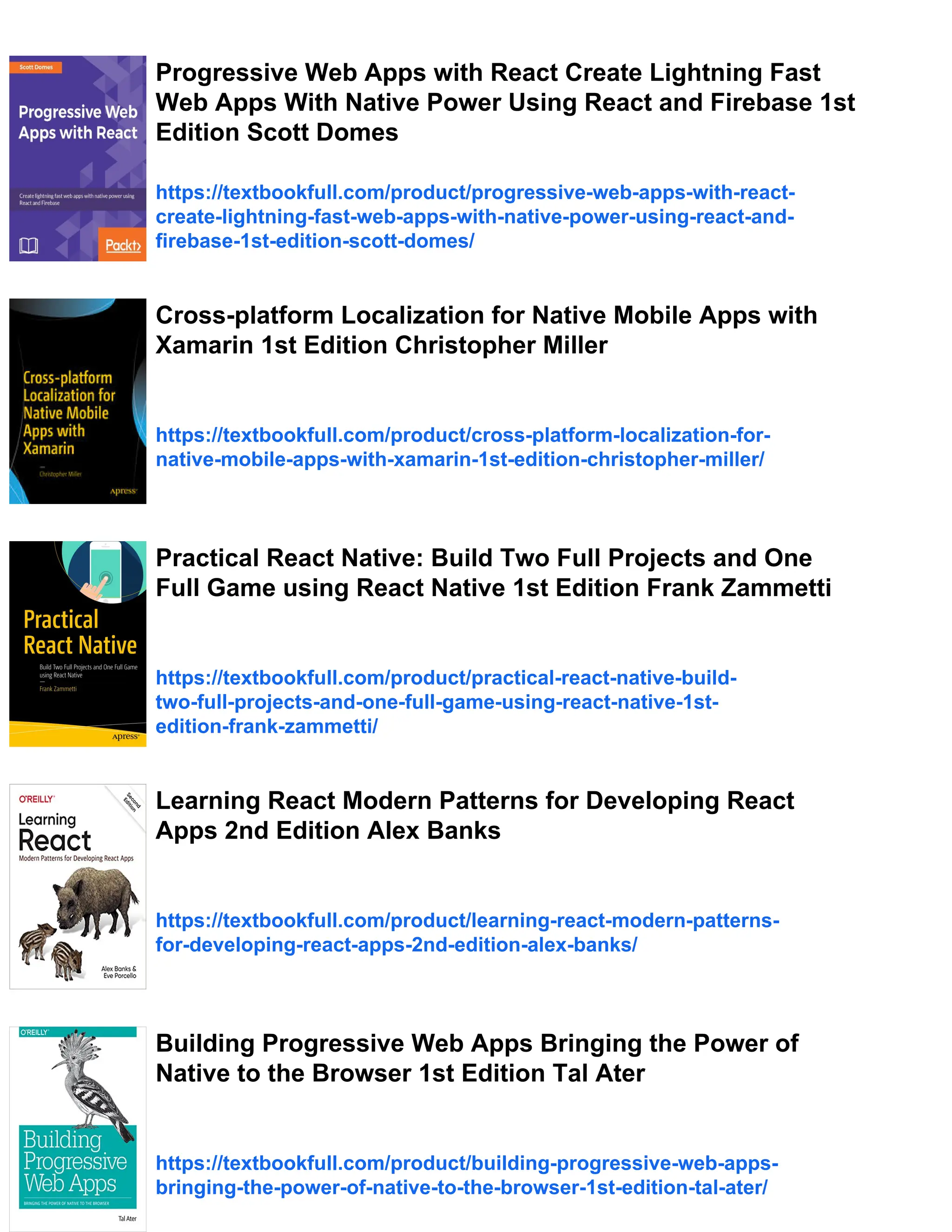 Progressive Web Apps with React Create Lightning Fast Web Apps With Native Power Using React and Firebase 1st Edition Scott Domes https://textbookfull.com/product/progressive-web-apps-with-react- create-lightning-fast-web-apps-with-native-power-using-react-and- firebase-1st-edition-scott-domes/ Cross-platform Localization for Native Mobile Apps with Xamarin 1st Edition Christopher Miller https://textbookfull.com/product/cross-platform-localization-for- native-mobile-apps-with-xamarin-1st-edition-christopher-miller/ Practical React Native: Build Two Full Projects and One Full Game using React Native 1st Edition Frank Zammetti https://textbookfull.com/product/practical-react-native-build- two-full-projects-and-one-full-game-using-react-native-1st- edition-frank-zammetti/ Learning React Modern Patterns for Developing React Apps 2nd Edition Alex Banks https://textbookfull.com/product/learning-react-modern-patterns- for-developing-react-apps-2nd-edition-alex-banks/ Building Progressive Web Apps Bringing the Power of Native to the Browser 1st Edition Tal Ater https://textbookfull.com/product/building-progressive-web-apps- bringing-the-power-of-native-to-the-browser-1st-edition-tal-ater/ 