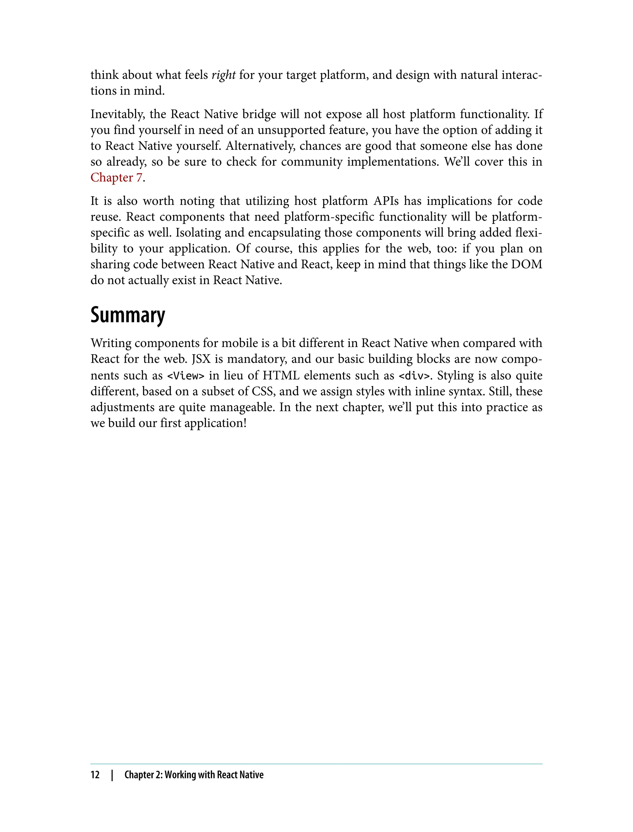 think about what feels right for your target platform, and design with natural interac‐ tions in mind. Inevitably, the React Native bridge will not expose all host platform functionality. If you find yourself in need of an unsupported feature, you have the option of adding it to React Native yourself. Alternatively, chances are good that someone else has done so already, so be sure to check for community implementations. We’ll cover this in Chapter 7. It is also worth noting that utilizing host platform APIs has implications for code reuse. React components that need platform-specific functionality will be platform- specific as well. Isolating and encapsulating those components will bring added flexi‐ bility to your application. Of course, this applies for the web, too: if you plan on sharing code between React Native and React, keep in mind that things like the DOM do not actually exist in React Native. Summary Writing components for mobile is a bit different in React Native when compared with React for the web. JSX is mandatory, and our basic building blocks are now compo‐ nents such as <View> in lieu of HTML elements such as <div>. Styling is also quite different, based on a subset of CSS, and we assign styles with inline syntax. Still, these adjustments are quite manageable. In the next chapter, we’ll put this into practice as we build our first application! 12 | Chapter 2: Working with React Native 