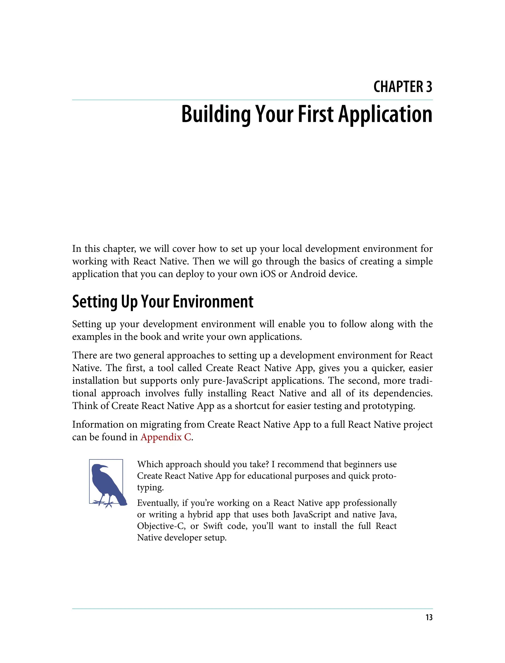CHAPTER 3 Building Your First Application In this chapter, we will cover how to set up your local development environment for working with React Native. Then we will go through the basics of creating a simple application that you can deploy to your own iOS or Android device. Setting Up Your Environment Setting up your development environment will enable you to follow along with the examples in the book and write your own applications. There are two general approaches to setting up a development environment for React Native. The first, a tool called Create React Native App, gives you a quicker, easier installation but supports only pure-JavaScript applications. The second, more tradi‐ tional approach involves fully installing React Native and all of its dependencies. Think of Create React Native App as a shortcut for easier testing and prototyping. Information on migrating from Create React Native App to a full React Native project can be found in Appendix C. Which approach should you take? I recommend that beginners use Create React Native App for educational purposes and quick proto‐ typing. Eventually, if you’re working on a React Native app professionally or writing a hybrid app that uses both JavaScript and native Java, Objective-C, or Swift code, you’ll want to install the full React Native developer setup. 13 
