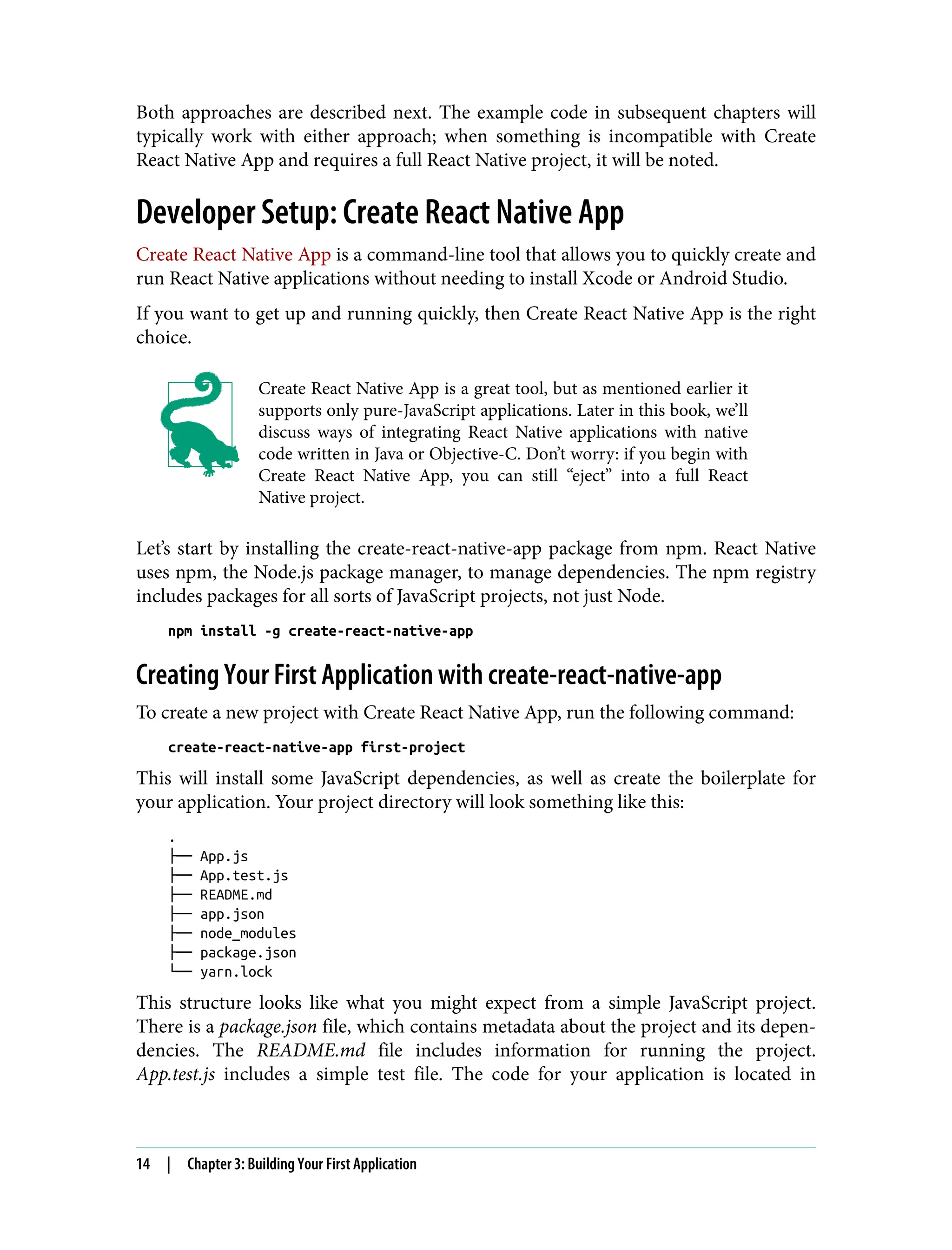 Both approaches are described next. The example code in subsequent chapters will typically work with either approach; when something is incompatible with Create React Native App and requires a full React Native project, it will be noted. Developer Setup: Create React Native App Create React Native App is a command-line tool that allows you to quickly create and run React Native applications without needing to install Xcode or Android Studio. If you want to get up and running quickly, then Create React Native App is the right choice. Create React Native App is a great tool, but as mentioned earlier it supports only pure-JavaScript applications. Later in this book, we’ll discuss ways of integrating React Native applications with native code written in Java or Objective-C. Don’t worry: if you begin with Create React Native App, you can still “eject” into a full React Native project. Let’s start by installing the create-react-native-app package from npm. React Native uses npm, the Node.js package manager, to manage dependencies. The npm registry includes packages for all sorts of JavaScript projects, not just Node. npm install -g create-react-native-app Creating Your First Application with create-react-native-app To create a new project with Create React Native App, run the following command: create-react-native-app first-project This will install some JavaScript dependencies, as well as create the boilerplate for your application. Your project directory will look something like this: . ├── App.js ├── App.test.js ├── README.md ├── app.json ├── node_modules ├── package.json └── yarn.lock This structure looks like what you might expect from a simple JavaScript project. There is a package.json file, which contains metadata about the project and its depen‐ dencies. The README.md file includes information for running the project. App.test.js includes a simple test file. The code for your application is located in 14 | Chapter 3: Building Your First Application 