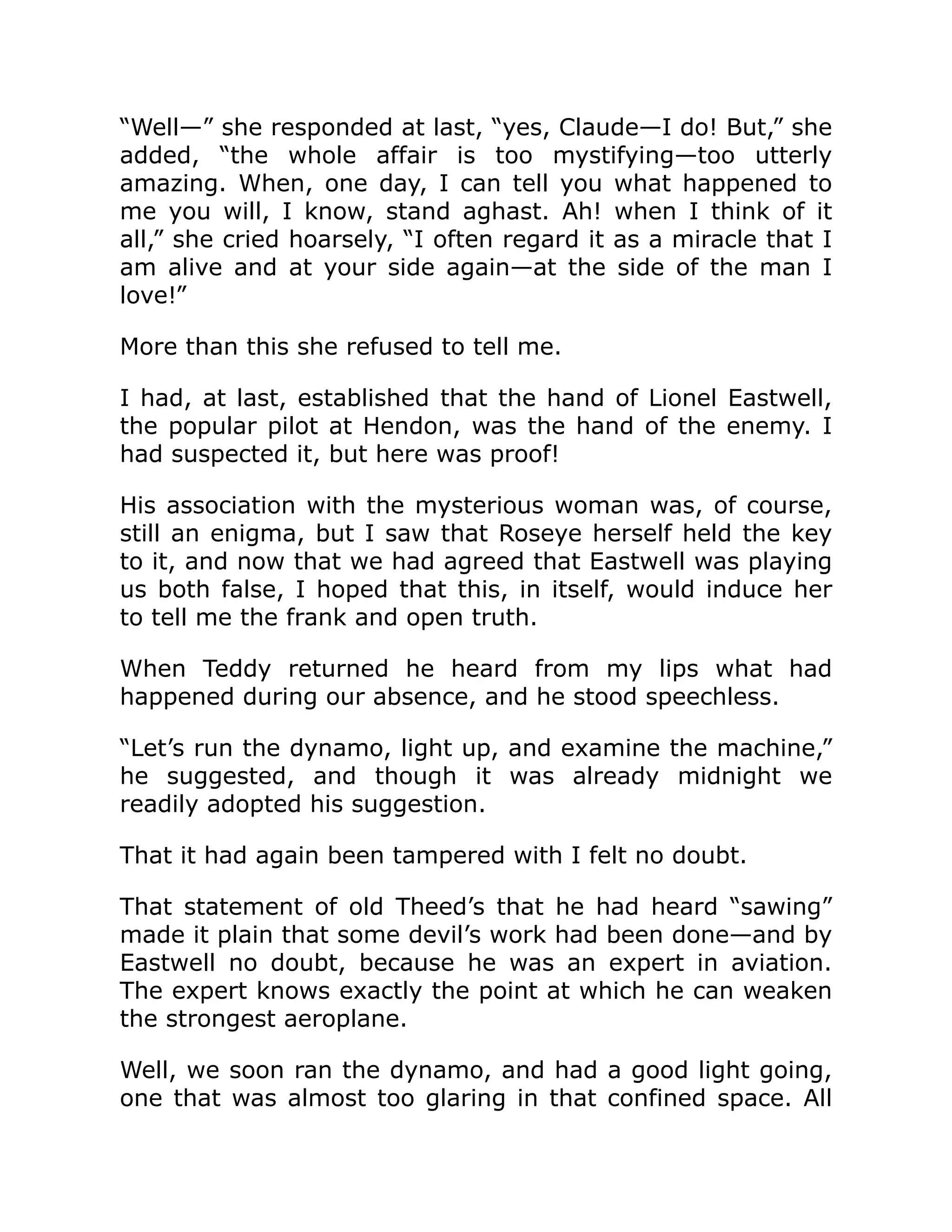 “Well—” she responded at last, “yes, Claude—I do! But,” she added, “the whole affair is too mystifying—too utterly amazing. When, one day, I can tell you what happened to me you will, I know, stand aghast. Ah! when I think of it all,” she cried hoarsely, “I often regard it as a miracle that I am alive and at your side again—at the side of the man I love!” More than this she refused to tell me. I had, at last, established that the hand of Lionel Eastwell, the popular pilot at Hendon, was the hand of the enemy. I had suspected it, but here was proof! His association with the mysterious woman was, of course, still an enigma, but I saw that Roseye herself held the key to it, and now that we had agreed that Eastwell was playing us both false, I hoped that this, in itself, would induce her to tell me the frank and open truth. When Teddy returned he heard from my lips what had happened during our absence, and he stood speechless. “Let’s run the dynamo, light up, and examine the machine,” he suggested, and though it was already midnight we readily adopted his suggestion. That it had again been tampered with I felt no doubt. That statement of old Theed’s that he had heard “sawing” made it plain that some devil’s work had been done—and by Eastwell no doubt, because he was an expert in aviation. The expert knows exactly the point at which he can weaken the strongest aeroplane. Well, we soon ran the dynamo, and had a good light going, one that was almost too glaring in that confined space. All 