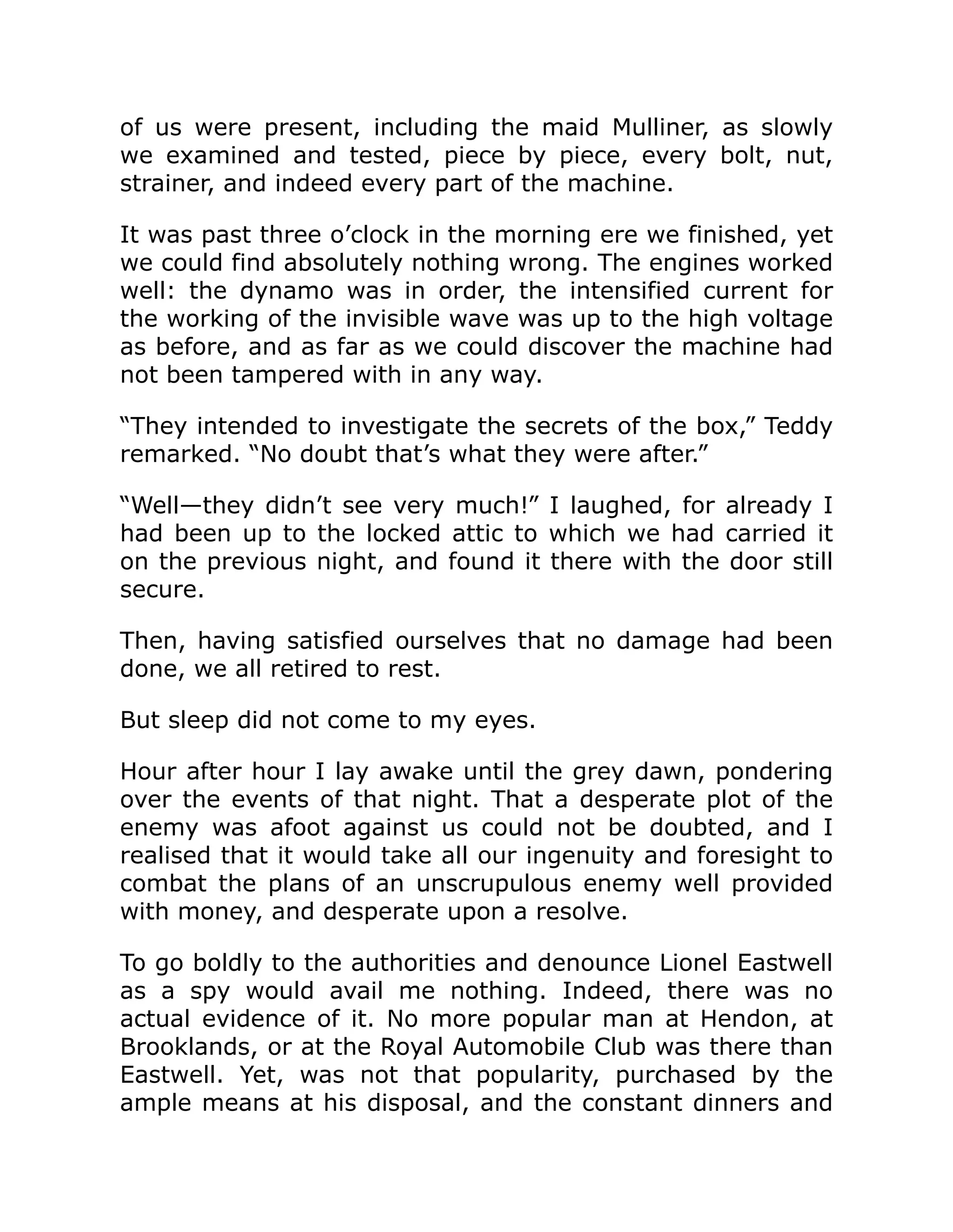 of us were present, including the maid Mulliner, as slowly we examined and tested, piece by piece, every bolt, nut, strainer, and indeed every part of the machine. It was past three o’clock in the morning ere we finished, yet we could find absolutely nothing wrong. The engines worked well: the dynamo was in order, the intensified current for the working of the invisible wave was up to the high voltage as before, and as far as we could discover the machine had not been tampered with in any way. “They intended to investigate the secrets of the box,” Teddy remarked. “No doubt that’s what they were after.” “Well—they didn’t see very much!” I laughed, for already I had been up to the locked attic to which we had carried it on the previous night, and found it there with the door still secure. Then, having satisfied ourselves that no damage had been done, we all retired to rest. But sleep did not come to my eyes. Hour after hour I lay awake until the grey dawn, pondering over the events of that night. That a desperate plot of the enemy was afoot against us could not be doubted, and I realised that it would take all our ingenuity and foresight to combat the plans of an unscrupulous enemy well provided with money, and desperate upon a resolve. To go boldly to the authorities and denounce Lionel Eastwell as a spy would avail me nothing. Indeed, there was no actual evidence of it. No more popular man at Hendon, at Brooklands, or at the Royal Automobile Club was there than Eastwell. Yet, was not that popularity, purchased by the ample means at his disposal, and the constant dinners and 
