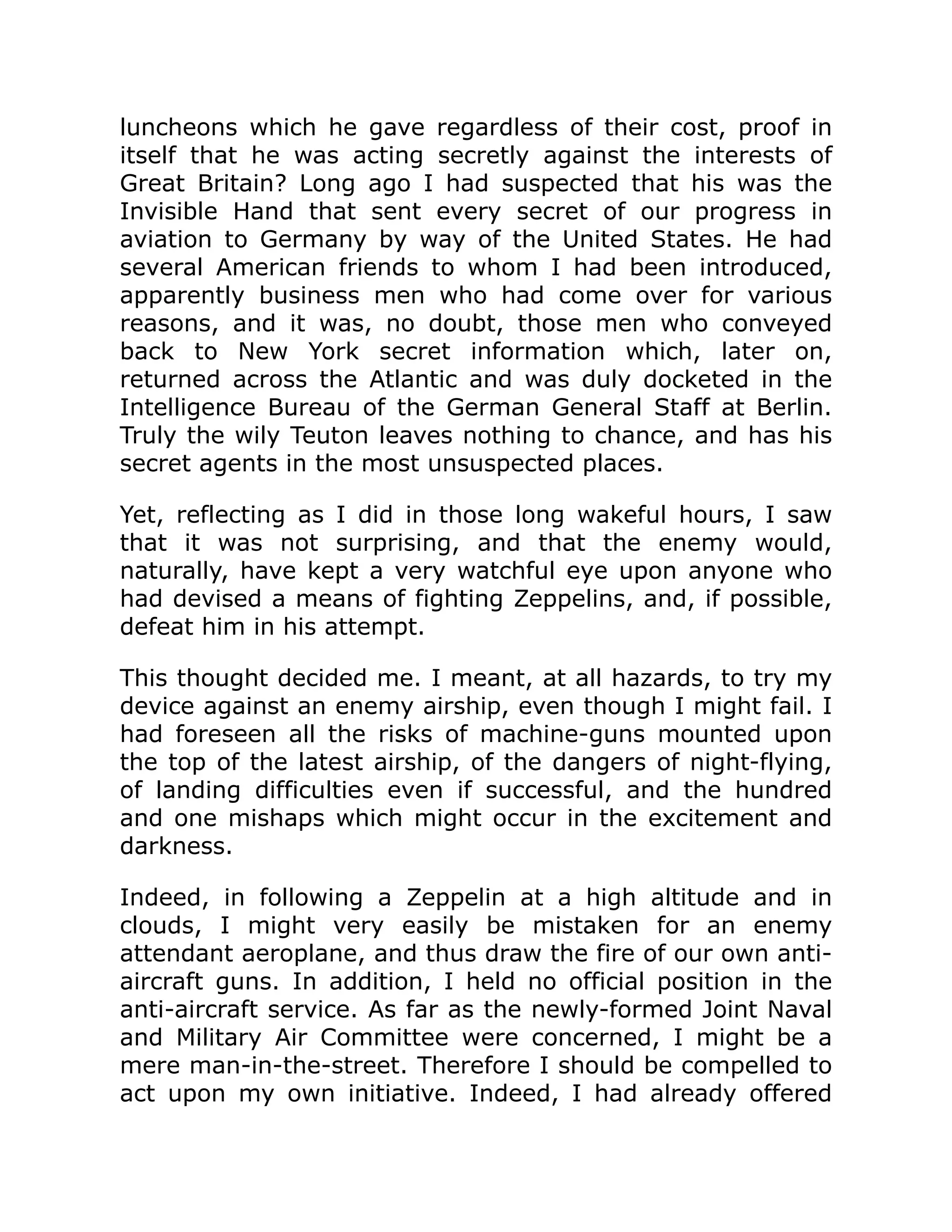 luncheons which he gave regardless of their cost, proof in itself that he was acting secretly against the interests of Great Britain? Long ago I had suspected that his was the Invisible Hand that sent every secret of our progress in aviation to Germany by way of the United States. He had several American friends to whom I had been introduced, apparently business men who had come over for various reasons, and it was, no doubt, those men who conveyed back to New York secret information which, later on, returned across the Atlantic and was duly docketed in the Intelligence Bureau of the German General Staff at Berlin. Truly the wily Teuton leaves nothing to chance, and has his secret agents in the most unsuspected places. Yet, reflecting as I did in those long wakeful hours, I saw that it was not surprising, and that the enemy would, naturally, have kept a very watchful eye upon anyone who had devised a means of fighting Zeppelins, and, if possible, defeat him in his attempt. This thought decided me. I meant, at all hazards, to try my device against an enemy airship, even though I might fail. I had foreseen all the risks of machine-guns mounted upon the top of the latest airship, of the dangers of night-flying, of landing difficulties even if successful, and the hundred and one mishaps which might occur in the excitement and darkness. Indeed, in following a Zeppelin at a high altitude and in clouds, I might very easily be mistaken for an enemy attendant aeroplane, and thus draw the fire of our own anti- aircraft guns. In addition, I held no official position in the anti-aircraft service. As far as the newly-formed Joint Naval and Military Air Committee were concerned, I might be a mere man-in-the-street. Therefore I should be compelled to act upon my own initiative. Indeed, I had already offered 
