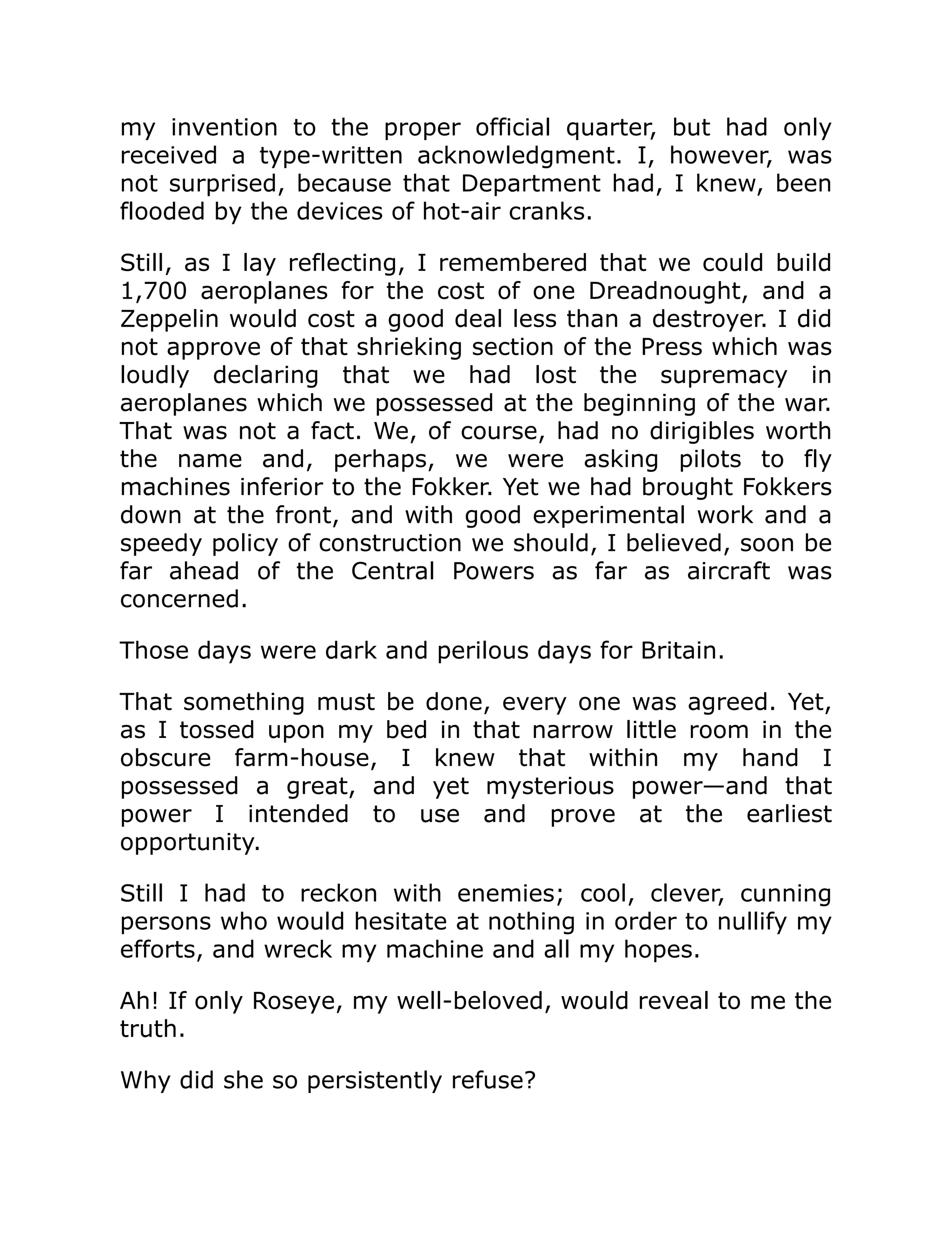 my invention to the proper official quarter, but had only received a type-written acknowledgment. I, however, was not surprised, because that Department had, I knew, been flooded by the devices of hot-air cranks. Still, as I lay reflecting, I remembered that we could build 1,700 aeroplanes for the cost of one Dreadnought, and a Zeppelin would cost a good deal less than a destroyer. I did not approve of that shrieking section of the Press which was loudly declaring that we had lost the supremacy in aeroplanes which we possessed at the beginning of the war. That was not a fact. We, of course, had no dirigibles worth the name and, perhaps, we were asking pilots to fly machines inferior to the Fokker. Yet we had brought Fokkers down at the front, and with good experimental work and a speedy policy of construction we should, I believed, soon be far ahead of the Central Powers as far as aircraft was concerned. Those days were dark and perilous days for Britain. That something must be done, every one was agreed. Yet, as I tossed upon my bed in that narrow little room in the obscure farm-house, I knew that within my hand I possessed a great, and yet mysterious power—and that power I intended to use and prove at the earliest opportunity. Still I had to reckon with enemies; cool, clever, cunning persons who would hesitate at nothing in order to nullify my efforts, and wreck my machine and all my hopes. Ah! If only Roseye, my well-beloved, would reveal to me the truth. Why did she so persistently refuse? 