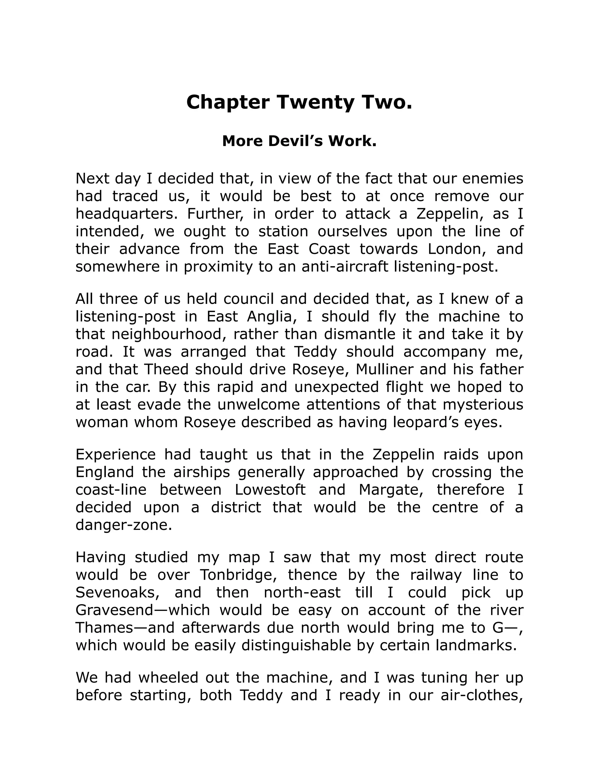 Chapter Twenty Two. More Devil’s Work. Next day I decided that, in view of the fact that our enemies had traced us, it would be best to at once remove our headquarters. Further, in order to attack a Zeppelin, as I intended, we ought to station ourselves upon the line of their advance from the East Coast towards London, and somewhere in proximity to an anti-aircraft listening-post. All three of us held council and decided that, as I knew of a listening-post in East Anglia, I should fly the machine to that neighbourhood, rather than dismantle it and take it by road. It was arranged that Teddy should accompany me, and that Theed should drive Roseye, Mulliner and his father in the car. By this rapid and unexpected flight we hoped to at least evade the unwelcome attentions of that mysterious woman whom Roseye described as having leopard’s eyes. Experience had taught us that in the Zeppelin raids upon England the airships generally approached by crossing the coast-line between Lowestoft and Margate, therefore I decided upon a district that would be the centre of a danger-zone. Having studied my map I saw that my most direct route would be over Tonbridge, thence by the railway line to Sevenoaks, and then north-east till I could pick up Gravesend—which would be easy on account of the river Thames—and afterwards due north would bring me to G—, which would be easily distinguishable by certain landmarks. We had wheeled out the machine, and I was tuning her up before starting, both Teddy and I ready in our air-clothes, 