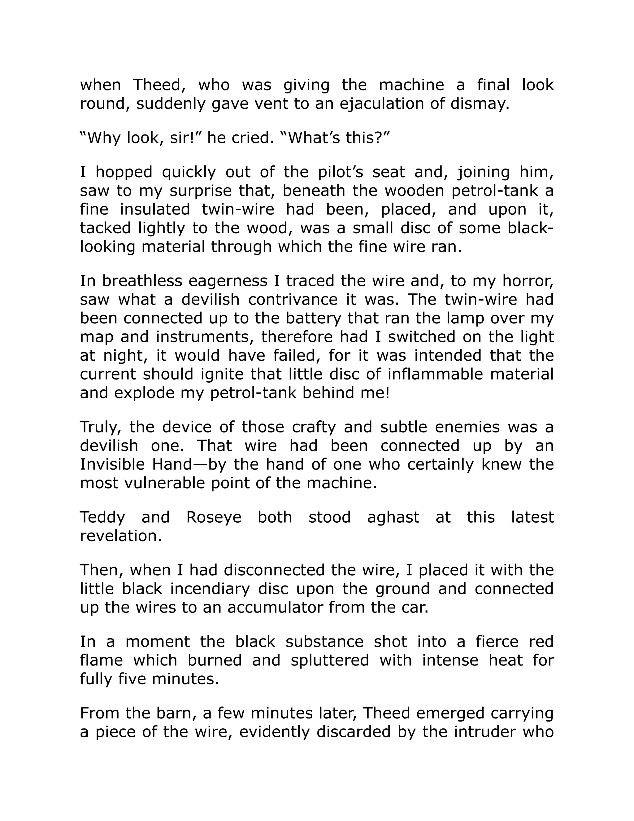 when Theed, who was giving the machine a final look round, suddenly gave vent to an ejaculation of dismay. “Why look, sir!” he cried. “What’s this?” I hopped quickly out of the pilot’s seat and, joining him, saw to my surprise that, beneath the wooden petrol-tank a fine insulated twin-wire had been, placed, and upon it, tacked lightly to the wood, was a small disc of some black- looking material through which the fine wire ran. In breathless eagerness I traced the wire and, to my horror, saw what a devilish contrivance it was. The twin-wire had been connected up to the battery that ran the lamp over my map and instruments, therefore had I switched on the light at night, it would have failed, for it was intended that the current should ignite that little disc of inflammable material and explode my petrol-tank behind me! Truly, the device of those crafty and subtle enemies was a devilish one. That wire had been connected up by an Invisible Hand—by the hand of one who certainly knew the most vulnerable point of the machine. Teddy and Roseye both stood aghast at this latest revelation. Then, when I had disconnected the wire, I placed it with the little black incendiary disc upon the ground and connected up the wires to an accumulator from the car. In a moment the black substance shot into a fierce red flame which burned and spluttered with intense heat for fully five minutes. From the barn, a few minutes later, Theed emerged carrying a piece of the wire, evidently discarded by the intruder who 
