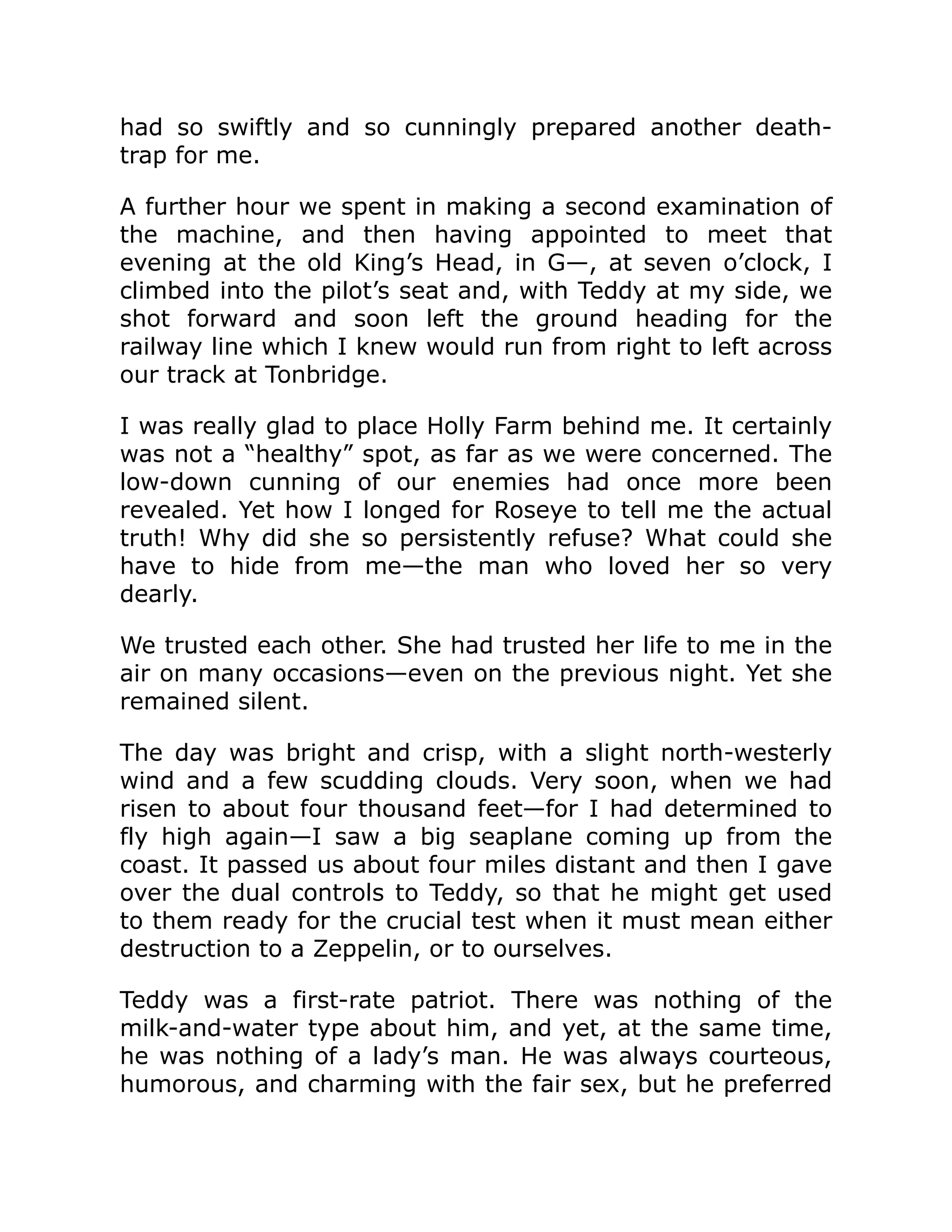 had so swiftly and so cunningly prepared another death- trap for me. A further hour we spent in making a second examination of the machine, and then having appointed to meet that evening at the old King’s Head, in G—, at seven o’clock, I climbed into the pilot’s seat and, with Teddy at my side, we shot forward and soon left the ground heading for the railway line which I knew would run from right to left across our track at Tonbridge. I was really glad to place Holly Farm behind me. It certainly was not a “healthy” spot, as far as we were concerned. The low-down cunning of our enemies had once more been revealed. Yet how I longed for Roseye to tell me the actual truth! Why did she so persistently refuse? What could she have to hide from me—the man who loved her so very dearly. We trusted each other. She had trusted her life to me in the air on many occasions—even on the previous night. Yet she remained silent. The day was bright and crisp, with a slight north-westerly wind and a few scudding clouds. Very soon, when we had risen to about four thousand feet—for I had determined to fly high again—I saw a big seaplane coming up from the coast. It passed us about four miles distant and then I gave over the dual controls to Teddy, so that he might get used to them ready for the crucial test when it must mean either destruction to a Zeppelin, or to ourselves. Teddy was a first-rate patriot. There was nothing of the milk-and-water type about him, and yet, at the same time, he was nothing of a lady’s man. He was always courteous, humorous, and charming with the fair sex, but he preferred 