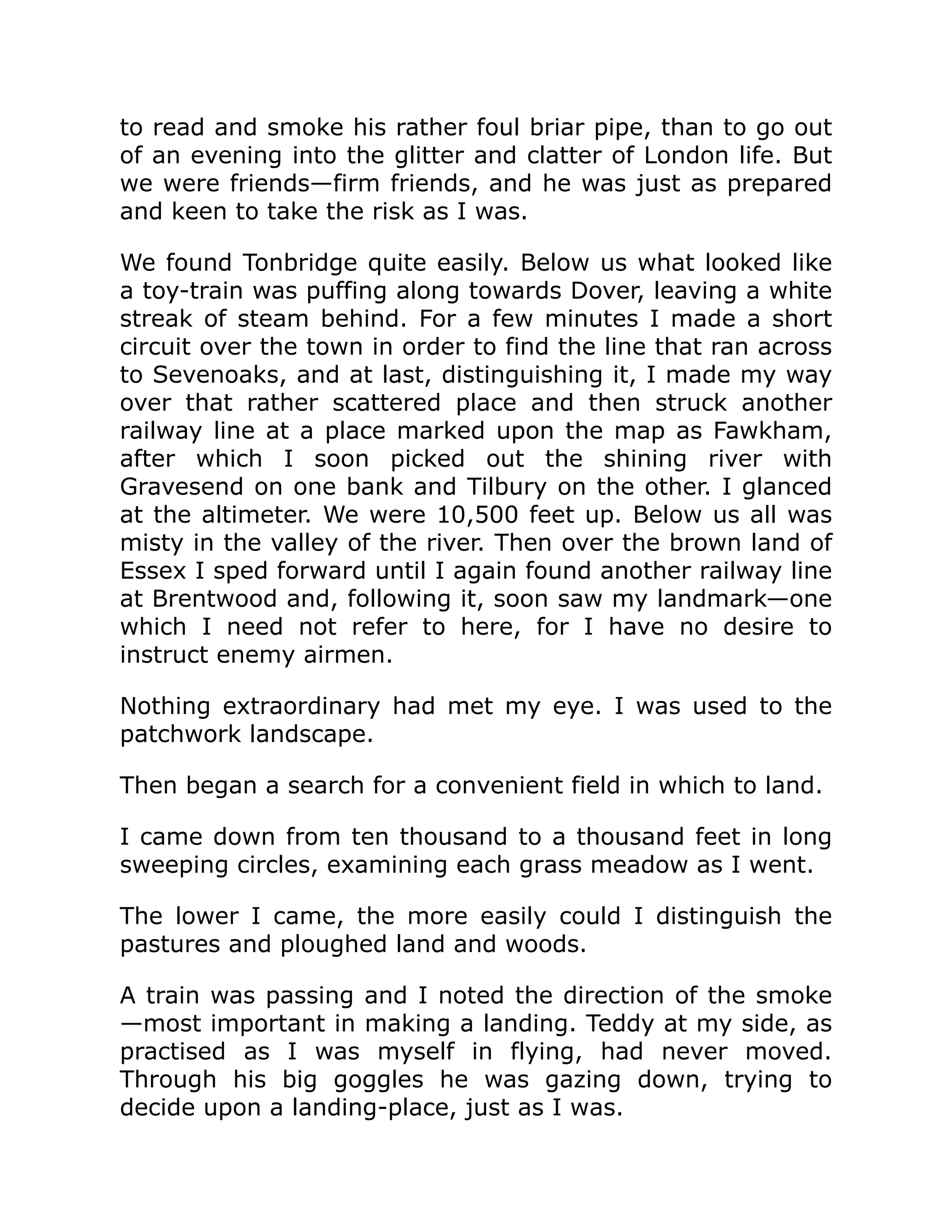 to read and smoke his rather foul briar pipe, than to go out of an evening into the glitter and clatter of London life. But we were friends—firm friends, and he was just as prepared and keen to take the risk as I was. We found Tonbridge quite easily. Below us what looked like a toy-train was puffing along towards Dover, leaving a white streak of steam behind. For a few minutes I made a short circuit over the town in order to find the line that ran across to Sevenoaks, and at last, distinguishing it, I made my way over that rather scattered place and then struck another railway line at a place marked upon the map as Fawkham, after which I soon picked out the shining river with Gravesend on one bank and Tilbury on the other. I glanced at the altimeter. We were 10,500 feet up. Below us all was misty in the valley of the river. Then over the brown land of Essex I sped forward until I again found another railway line at Brentwood and, following it, soon saw my landmark—one which I need not refer to here, for I have no desire to instruct enemy airmen. Nothing extraordinary had met my eye. I was used to the patchwork landscape. Then began a search for a convenient field in which to land. I came down from ten thousand to a thousand feet in long sweeping circles, examining each grass meadow as I went. The lower I came, the more easily could I distinguish the pastures and ploughed land and woods. A train was passing and I noted the direction of the smoke —most important in making a landing. Teddy at my side, as practised as I was myself in flying, had never moved. Through his big goggles he was gazing down, trying to decide upon a landing-place, just as I was. 
