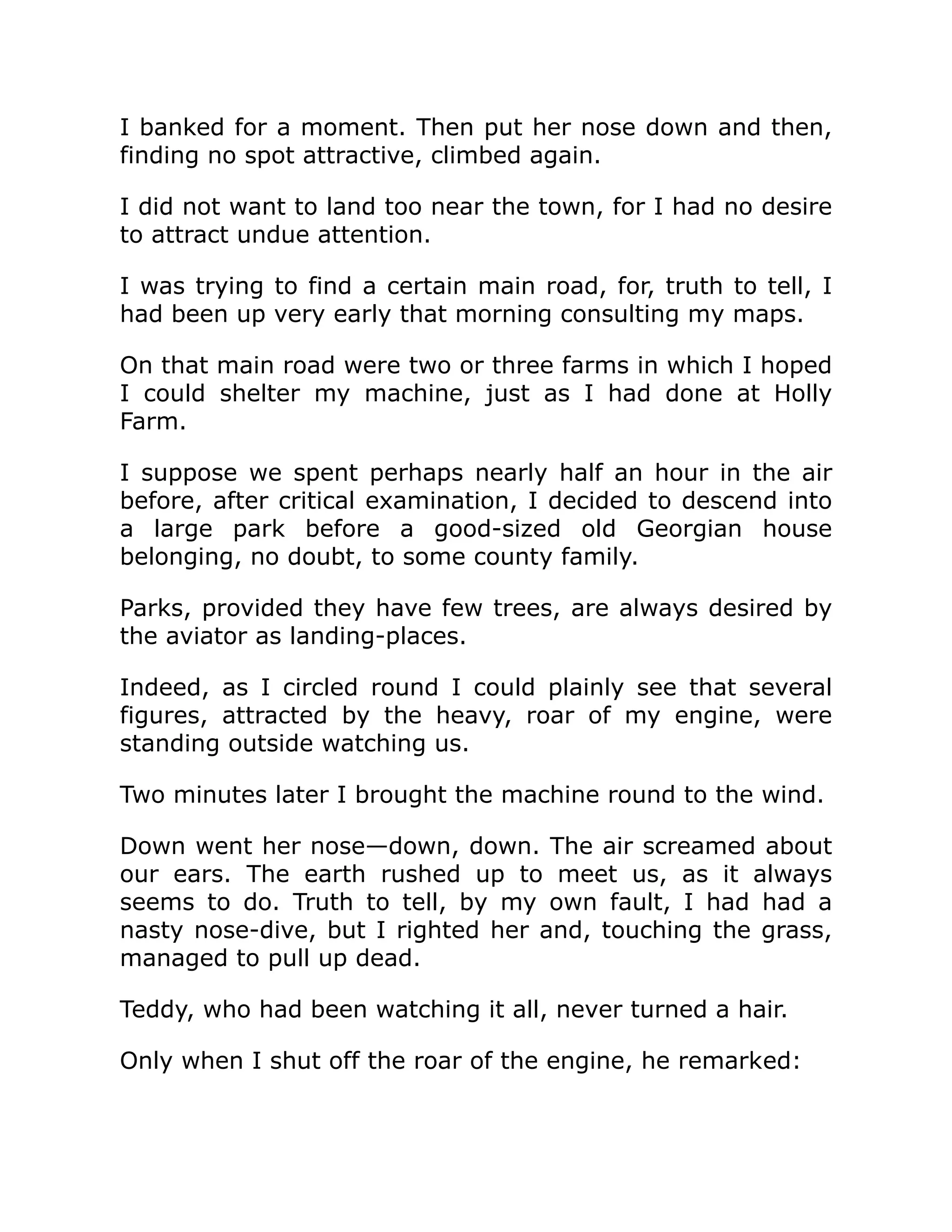 I banked for a moment. Then put her nose down and then, finding no spot attractive, climbed again. I did not want to land too near the town, for I had no desire to attract undue attention. I was trying to find a certain main road, for, truth to tell, I had been up very early that morning consulting my maps. On that main road were two or three farms in which I hoped I could shelter my machine, just as I had done at Holly Farm. I suppose we spent perhaps nearly half an hour in the air before, after critical examination, I decided to descend into a large park before a good-sized old Georgian house belonging, no doubt, to some county family. Parks, provided they have few trees, are always desired by the aviator as landing-places. Indeed, as I circled round I could plainly see that several figures, attracted by the heavy, roar of my engine, were standing outside watching us. Two minutes later I brought the machine round to the wind. Down went her nose—down, down. The air screamed about our ears. The earth rushed up to meet us, as it always seems to do. Truth to tell, by my own fault, I had had a nasty nose-dive, but I righted her and, touching the grass, managed to pull up dead. Teddy, who had been watching it all, never turned a hair. Only when I shut off the roar of the engine, he remarked: 