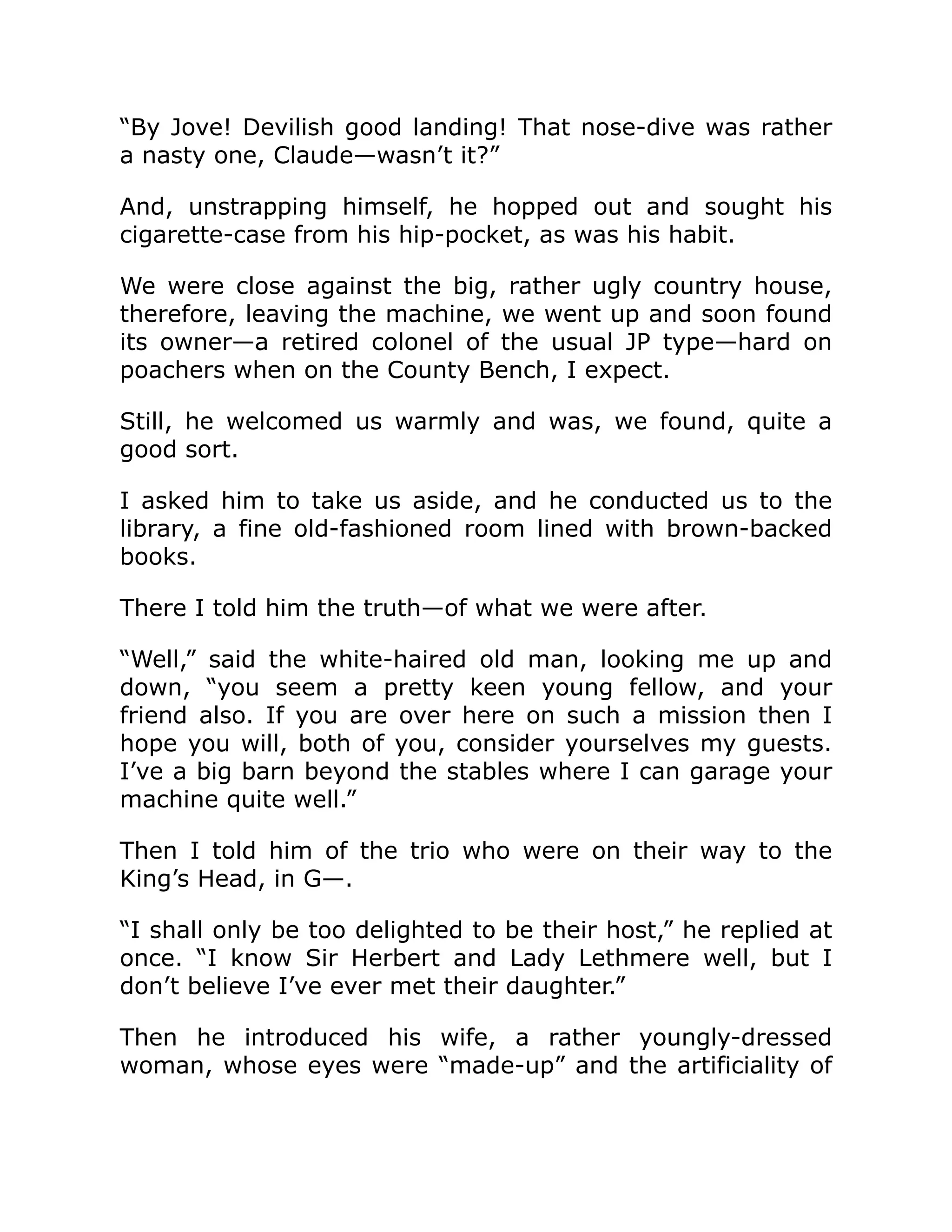 “By Jove! Devilish good landing! That nose-dive was rather a nasty one, Claude—wasn’t it?” And, unstrapping himself, he hopped out and sought his cigarette-case from his hip-pocket, as was his habit. We were close against the big, rather ugly country house, therefore, leaving the machine, we went up and soon found its owner—a retired colonel of the usual JP type—hard on poachers when on the County Bench, I expect. Still, he welcomed us warmly and was, we found, quite a good sort. I asked him to take us aside, and he conducted us to the library, a fine old-fashioned room lined with brown-backed books. There I told him the truth—of what we were after. “Well,” said the white-haired old man, looking me up and down, “you seem a pretty keen young fellow, and your friend also. If you are over here on such a mission then I hope you will, both of you, consider yourselves my guests. I’ve a big barn beyond the stables where I can garage your machine quite well.” Then I told him of the trio who were on their way to the King’s Head, in G—. “I shall only be too delighted to be their host,” he replied at once. “I know Sir Herbert and Lady Lethmere well, but I don’t believe I’ve ever met their daughter.” Then he introduced his wife, a rather youngly-dressed woman, whose eyes were “made-up” and the artificiality of 