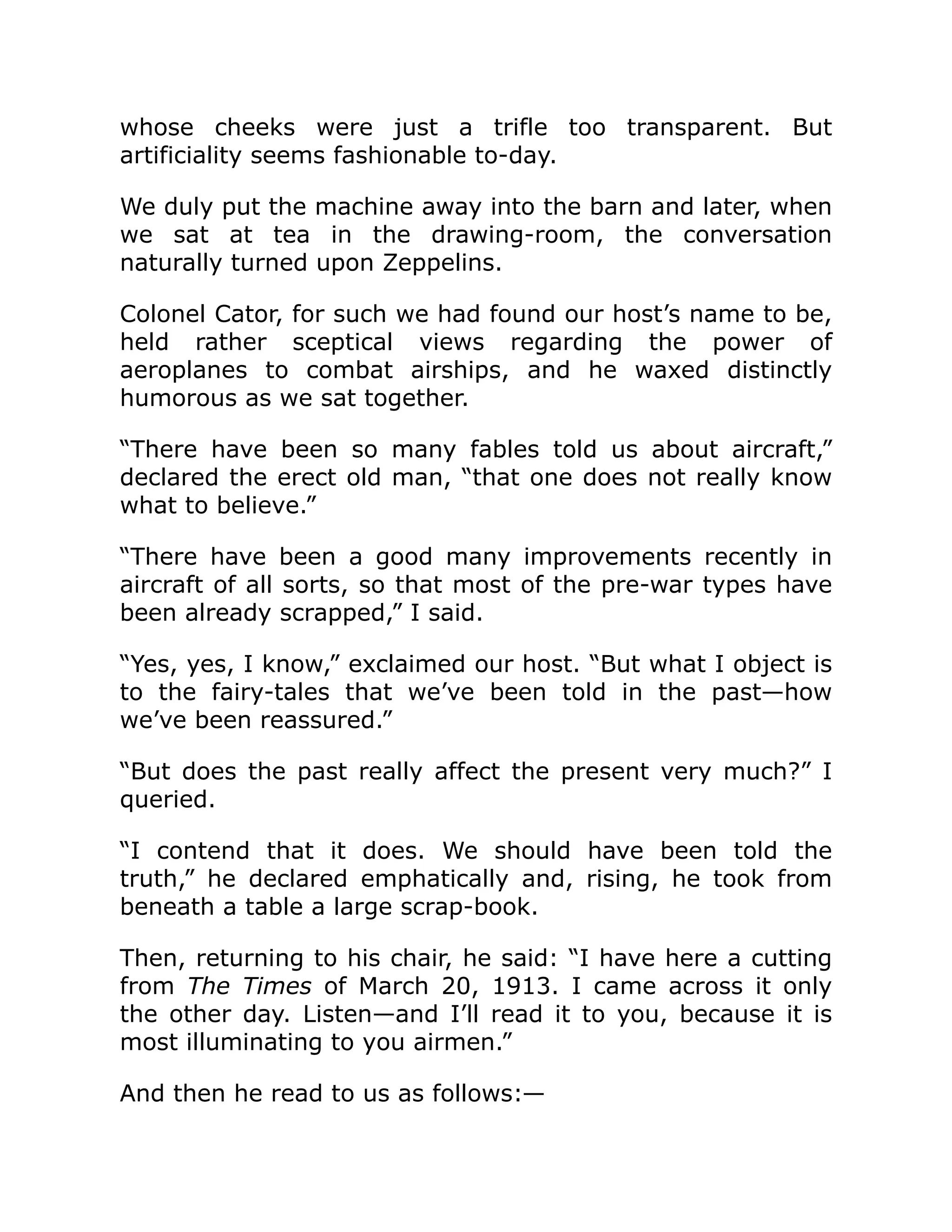 whose cheeks were just a trifle too transparent. But artificiality seems fashionable to-day. We duly put the machine away into the barn and later, when we sat at tea in the drawing-room, the conversation naturally turned upon Zeppelins. Colonel Cator, for such we had found our host’s name to be, held rather sceptical views regarding the power of aeroplanes to combat airships, and he waxed distinctly humorous as we sat together. “There have been so many fables told us about aircraft,” declared the erect old man, “that one does not really know what to believe.” “There have been a good many improvements recently in aircraft of all sorts, so that most of the pre-war types have been already scrapped,” I said. “Yes, yes, I know,” exclaimed our host. “But what I object is to the fairy-tales that we’ve been told in the past—how we’ve been reassured.” “But does the past really affect the present very much?” I queried. “I contend that it does. We should have been told the truth,” he declared emphatically and, rising, he took from beneath a table a large scrap-book. Then, returning to his chair, he said: “I have here a cutting from The Times of March 20, 1913. I came across it only the other day. Listen—and I’ll read it to you, because it is most illuminating to you airmen.” And then he read to us as follows:— 