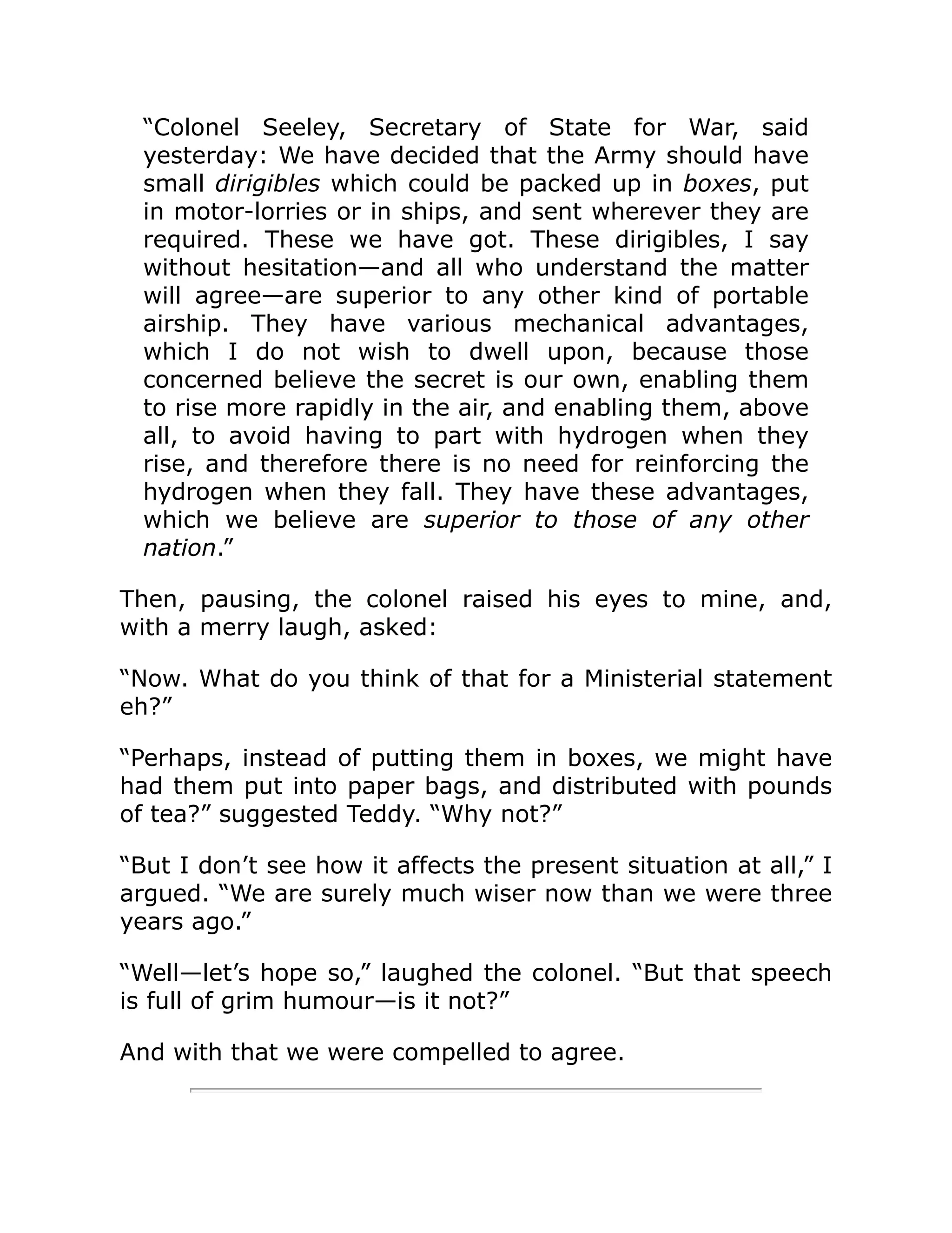 “Colonel Seeley, Secretary of State for War, said yesterday: We have decided that the Army should have small dirigibles which could be packed up in boxes, put in motor-lorries or in ships, and sent wherever they are required. These we have got. These dirigibles, I say without hesitation—and all who understand the matter will agree—are superior to any other kind of portable airship. They have various mechanical advantages, which I do not wish to dwell upon, because those concerned believe the secret is our own, enabling them to rise more rapidly in the air, and enabling them, above all, to avoid having to part with hydrogen when they rise, and therefore there is no need for reinforcing the hydrogen when they fall. They have these advantages, which we believe are superior to those of any other nation.” Then, pausing, the colonel raised his eyes to mine, and, with a merry laugh, asked: “Now. What do you think of that for a Ministerial statement eh?” “Perhaps, instead of putting them in boxes, we might have had them put into paper bags, and distributed with pounds of tea?” suggested Teddy. “Why not?” “But I don’t see how it affects the present situation at all,” I argued. “We are surely much wiser now than we were three years ago.” “Well—let’s hope so,” laughed the colonel. “But that speech is full of grim humour—is it not?” And with that we were compelled to agree. 