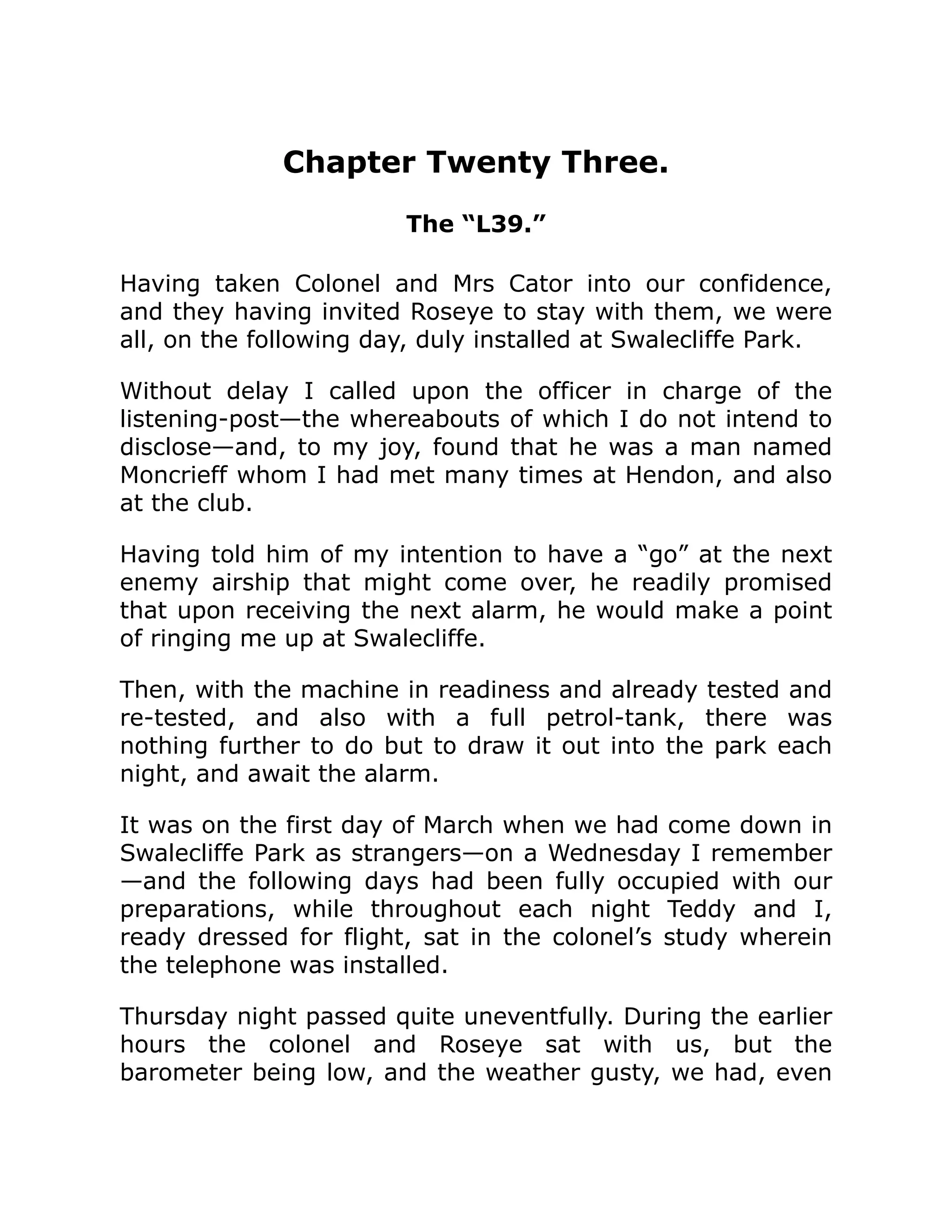 Chapter Twenty Three. The “L39.” Having taken Colonel and Mrs Cator into our confidence, and they having invited Roseye to stay with them, we were all, on the following day, duly installed at Swalecliffe Park. Without delay I called upon the officer in charge of the listening-post—the whereabouts of which I do not intend to disclose—and, to my joy, found that he was a man named Moncrieff whom I had met many times at Hendon, and also at the club. Having told him of my intention to have a “go” at the next enemy airship that might come over, he readily promised that upon receiving the next alarm, he would make a point of ringing me up at Swalecliffe. Then, with the machine in readiness and already tested and re-tested, and also with a full petrol-tank, there was nothing further to do but to draw it out into the park each night, and await the alarm. It was on the first day of March when we had come down in Swalecliffe Park as strangers—on a Wednesday I remember —and the following days had been fully occupied with our preparations, while throughout each night Teddy and I, ready dressed for flight, sat in the colonel’s study wherein the telephone was installed. Thursday night passed quite uneventfully. During the earlier hours the colonel and Roseye sat with us, but the barometer being low, and the weather gusty, we had, even 