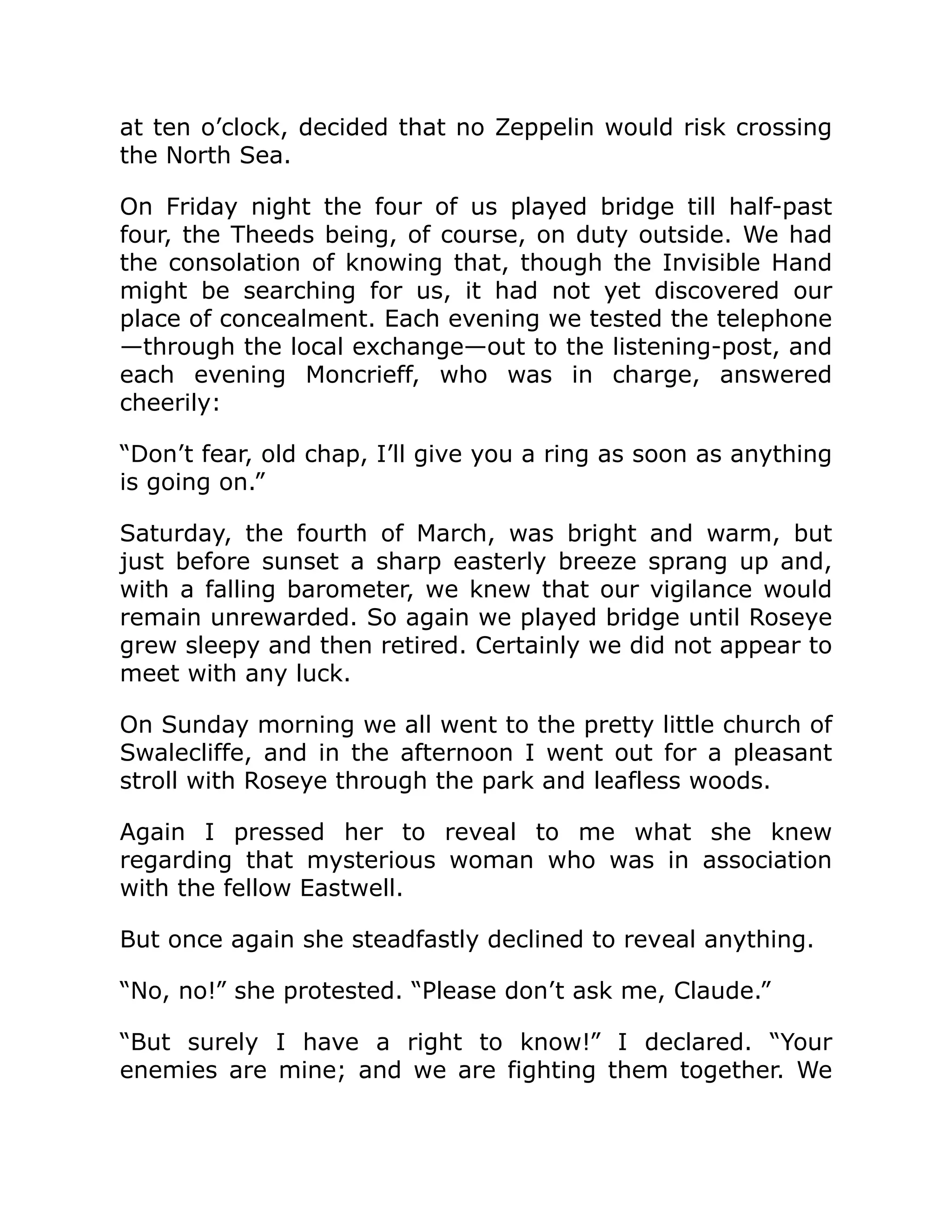 at ten o’clock, decided that no Zeppelin would risk crossing the North Sea. On Friday night the four of us played bridge till half-past four, the Theeds being, of course, on duty outside. We had the consolation of knowing that, though the Invisible Hand might be searching for us, it had not yet discovered our place of concealment. Each evening we tested the telephone —through the local exchange—out to the listening-post, and each evening Moncrieff, who was in charge, answered cheerily: “Don’t fear, old chap, I’ll give you a ring as soon as anything is going on.” Saturday, the fourth of March, was bright and warm, but just before sunset a sharp easterly breeze sprang up and, with a falling barometer, we knew that our vigilance would remain unrewarded. So again we played bridge until Roseye grew sleepy and then retired. Certainly we did not appear to meet with any luck. On Sunday morning we all went to the pretty little church of Swalecliffe, and in the afternoon I went out for a pleasant stroll with Roseye through the park and leafless woods. Again I pressed her to reveal to me what she knew regarding that mysterious woman who was in association with the fellow Eastwell. But once again she steadfastly declined to reveal anything. “No, no!” she protested. “Please don’t ask me, Claude.” “But surely I have a right to know!” I declared. “Your enemies are mine; and we are fighting them together. We 