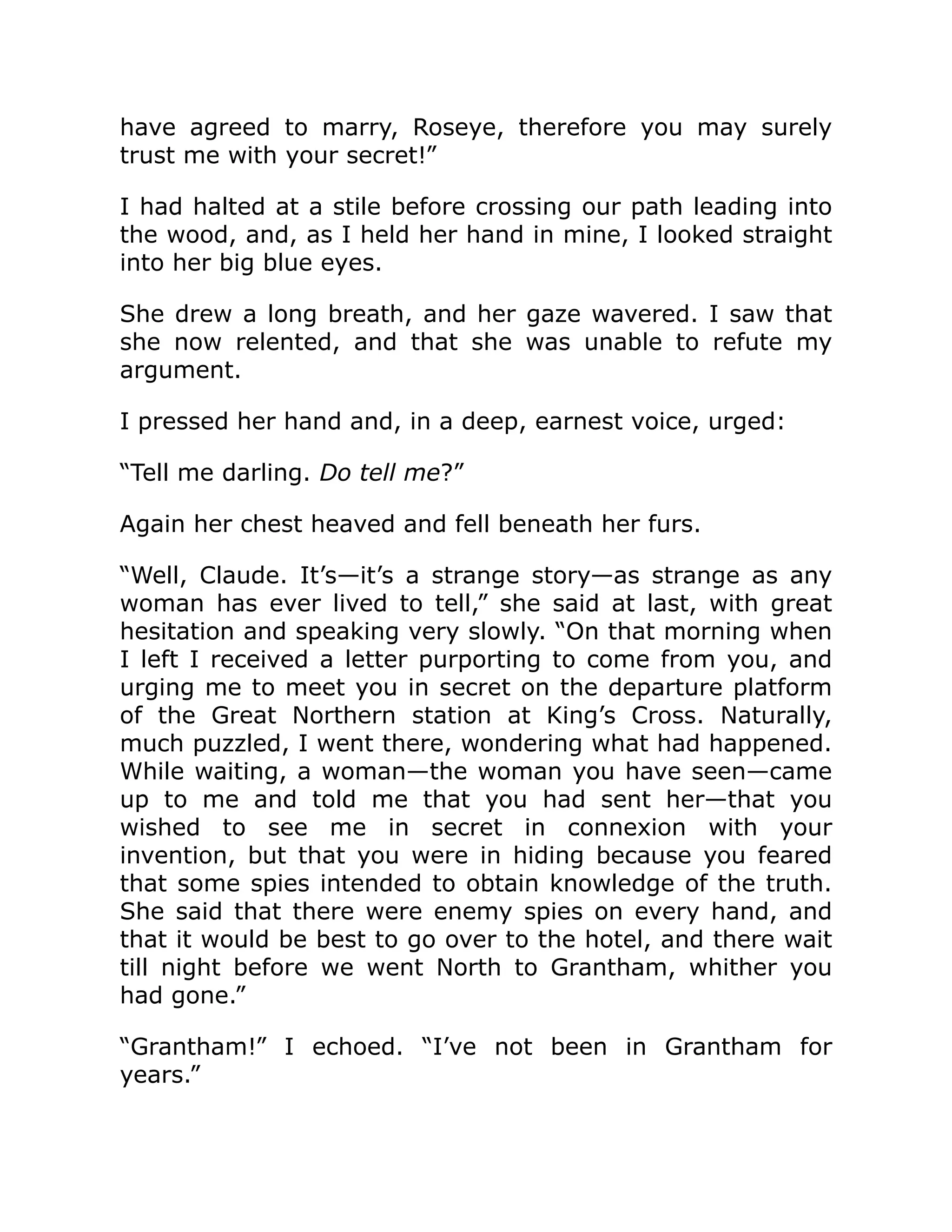 have agreed to marry, Roseye, therefore you may surely trust me with your secret!” I had halted at a stile before crossing our path leading into the wood, and, as I held her hand in mine, I looked straight into her big blue eyes. She drew a long breath, and her gaze wavered. I saw that she now relented, and that she was unable to refute my argument. I pressed her hand and, in a deep, earnest voice, urged: “Tell me darling. Do tell me?” Again her chest heaved and fell beneath her furs. “Well, Claude. It’s—it’s a strange story—as strange as any woman has ever lived to tell,” she said at last, with great hesitation and speaking very slowly. “On that morning when I left I received a letter purporting to come from you, and urging me to meet you in secret on the departure platform of the Great Northern station at King’s Cross. Naturally, much puzzled, I went there, wondering what had happened. While waiting, a woman—the woman you have seen—came up to me and told me that you had sent her—that you wished to see me in secret in connexion with your invention, but that you were in hiding because you feared that some spies intended to obtain knowledge of the truth. She said that there were enemy spies on every hand, and that it would be best to go over to the hotel, and there wait till night before we went North to Grantham, whither you had gone.” “Grantham!” I echoed. “I’ve not been in Grantham for years.” 