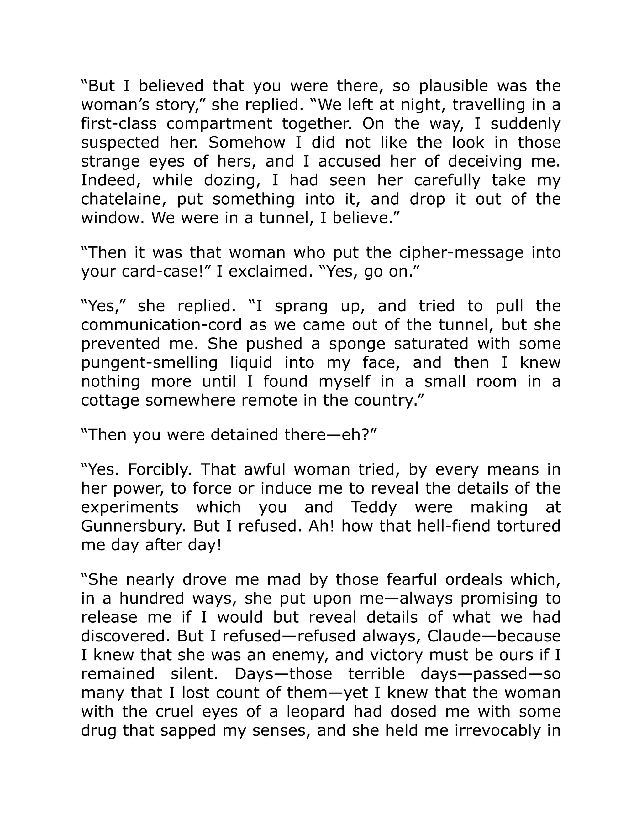 “But I believed that you were there, so plausible was the woman’s story,” she replied. “We left at night, travelling in a first-class compartment together. On the way, I suddenly suspected her. Somehow I did not like the look in those strange eyes of hers, and I accused her of deceiving me. Indeed, while dozing, I had seen her carefully take my chatelaine, put something into it, and drop it out of the window. We were in a tunnel, I believe.” “Then it was that woman who put the cipher-message into your card-case!” I exclaimed. “Yes, go on.” “Yes,” she replied. “I sprang up, and tried to pull the communication-cord as we came out of the tunnel, but she prevented me. She pushed a sponge saturated with some pungent-smelling liquid into my face, and then I knew nothing more until I found myself in a small room in a cottage somewhere remote in the country.” “Then you were detained there—eh?” “Yes. Forcibly. That awful woman tried, by every means in her power, to force or induce me to reveal the details of the experiments which you and Teddy were making at Gunnersbury. But I refused. Ah! how that hell-fiend tortured me day after day! “She nearly drove me mad by those fearful ordeals which, in a hundred ways, she put upon me—always promising to release me if I would but reveal details of what we had discovered. But I refused—refused always, Claude—because I knew that she was an enemy, and victory must be ours if I remained silent. Days—those terrible days—passed—so many that I lost count of them—yet I knew that the woman with the cruel eyes of a leopard had dosed me with some drug that sapped my senses, and she held me irrevocably in 