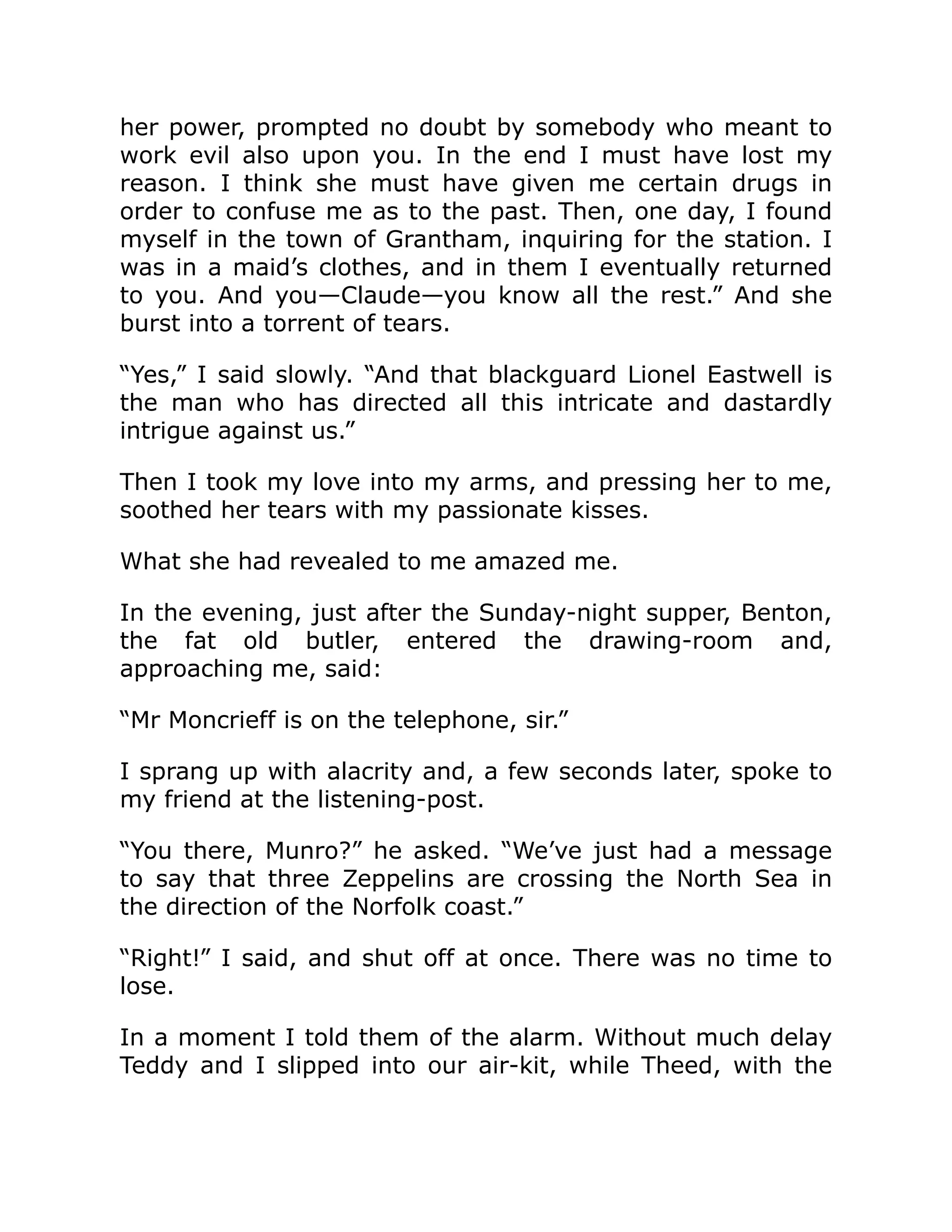her power, prompted no doubt by somebody who meant to work evil also upon you. In the end I must have lost my reason. I think she must have given me certain drugs in order to confuse me as to the past. Then, one day, I found myself in the town of Grantham, inquiring for the station. I was in a maid’s clothes, and in them I eventually returned to you. And you—Claude—you know all the rest.” And she burst into a torrent of tears. “Yes,” I said slowly. “And that blackguard Lionel Eastwell is the man who has directed all this intricate and dastardly intrigue against us.” Then I took my love into my arms, and pressing her to me, soothed her tears with my passionate kisses. What she had revealed to me amazed me. In the evening, just after the Sunday-night supper, Benton, the fat old butler, entered the drawing-room and, approaching me, said: “Mr Moncrieff is on the telephone, sir.” I sprang up with alacrity and, a few seconds later, spoke to my friend at the listening-post. “You there, Munro?” he asked. “We’ve just had a message to say that three Zeppelins are crossing the North Sea in the direction of the Norfolk coast.” “Right!” I said, and shut off at once. There was no time to lose. In a moment I told them of the alarm. Without much delay Teddy and I slipped into our air-kit, while Theed, with the 