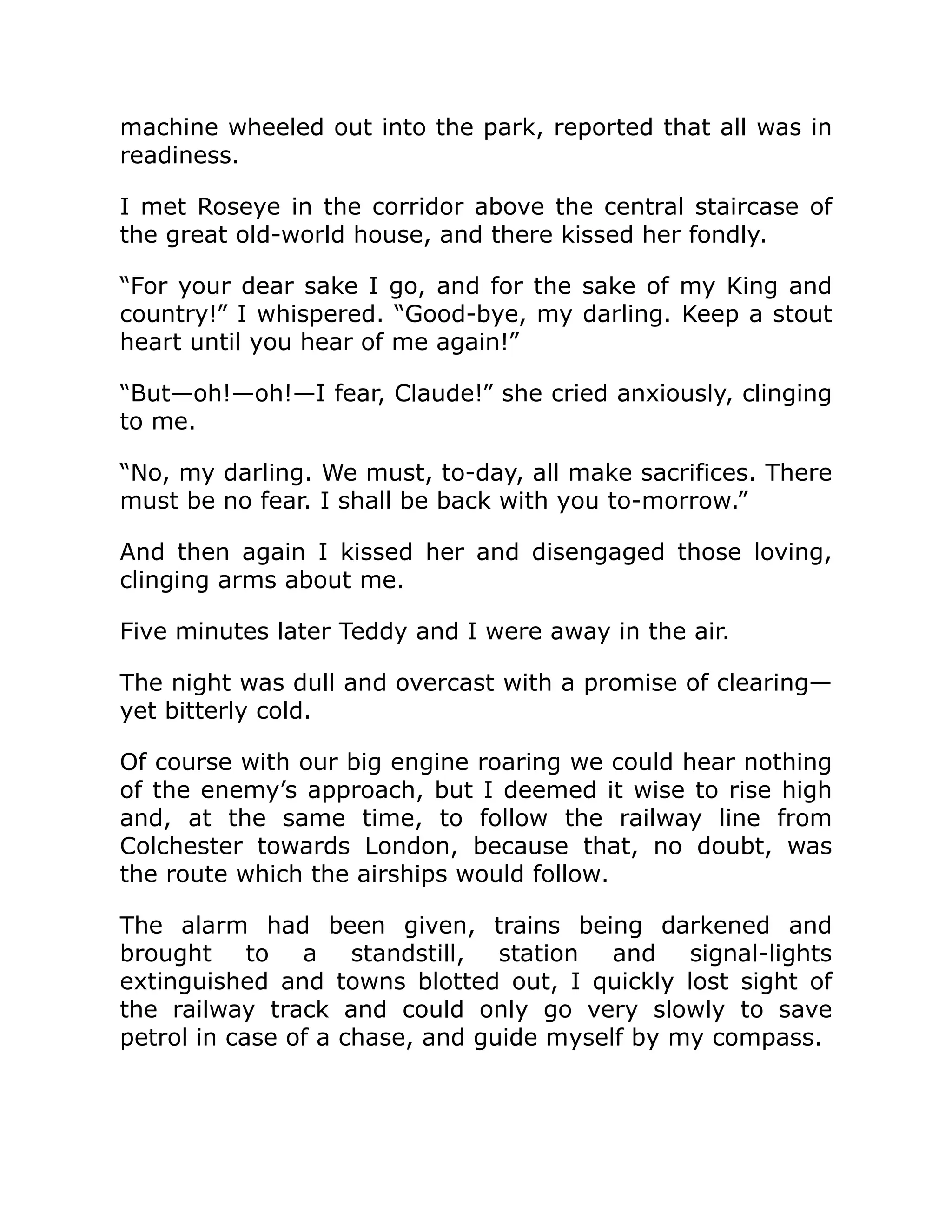 machine wheeled out into the park, reported that all was in readiness. I met Roseye in the corridor above the central staircase of the great old-world house, and there kissed her fondly. “For your dear sake I go, and for the sake of my King and country!” I whispered. “Good-bye, my darling. Keep a stout heart until you hear of me again!” “But—oh!—oh!—I fear, Claude!” she cried anxiously, clinging to me. “No, my darling. We must, to-day, all make sacrifices. There must be no fear. I shall be back with you to-morrow.” And then again I kissed her and disengaged those loving, clinging arms about me. Five minutes later Teddy and I were away in the air. The night was dull and overcast with a promise of clearing— yet bitterly cold. Of course with our big engine roaring we could hear nothing of the enemy’s approach, but I deemed it wise to rise high and, at the same time, to follow the railway line from Colchester towards London, because that, no doubt, was the route which the airships would follow. The alarm had been given, trains being darkened and brought to a standstill, station and signal-lights extinguished and towns blotted out, I quickly lost sight of the railway track and could only go very slowly to save petrol in case of a chase, and guide myself by my compass. 