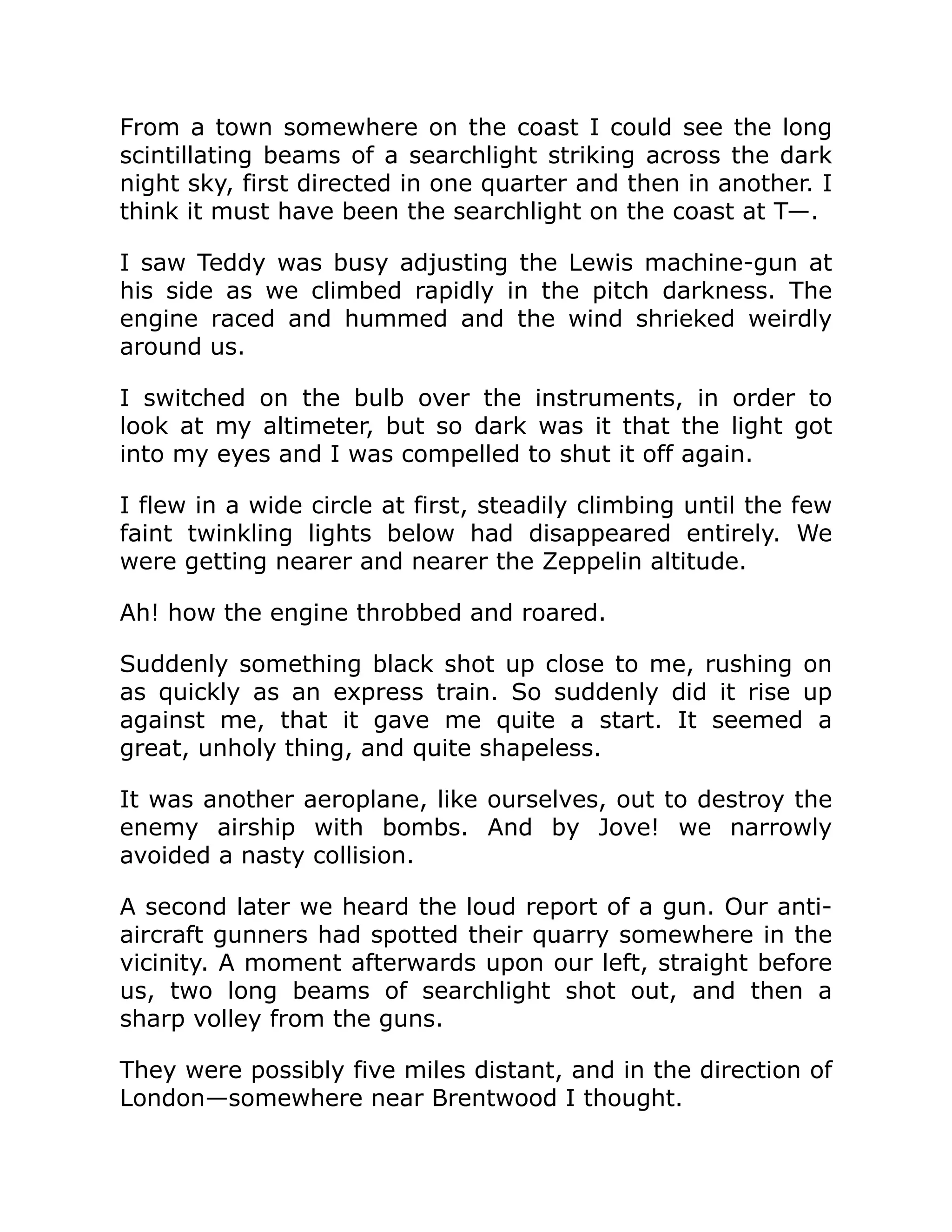 From a town somewhere on the coast I could see the long scintillating beams of a searchlight striking across the dark night sky, first directed in one quarter and then in another. I think it must have been the searchlight on the coast at T—. I saw Teddy was busy adjusting the Lewis machine-gun at his side as we climbed rapidly in the pitch darkness. The engine raced and hummed and the wind shrieked weirdly around us. I switched on the bulb over the instruments, in order to look at my altimeter, but so dark was it that the light got into my eyes and I was compelled to shut it off again. I flew in a wide circle at first, steadily climbing until the few faint twinkling lights below had disappeared entirely. We were getting nearer and nearer the Zeppelin altitude. Ah! how the engine throbbed and roared. Suddenly something black shot up close to me, rushing on as quickly as an express train. So suddenly did it rise up against me, that it gave me quite a start. It seemed a great, unholy thing, and quite shapeless. It was another aeroplane, like ourselves, out to destroy the enemy airship with bombs. And by Jove! we narrowly avoided a nasty collision. A second later we heard the loud report of a gun. Our anti- aircraft gunners had spotted their quarry somewhere in the vicinity. A moment afterwards upon our left, straight before us, two long beams of searchlight shot out, and then a sharp volley from the guns. They were possibly five miles distant, and in the direction of London—somewhere near Brentwood I thought. 