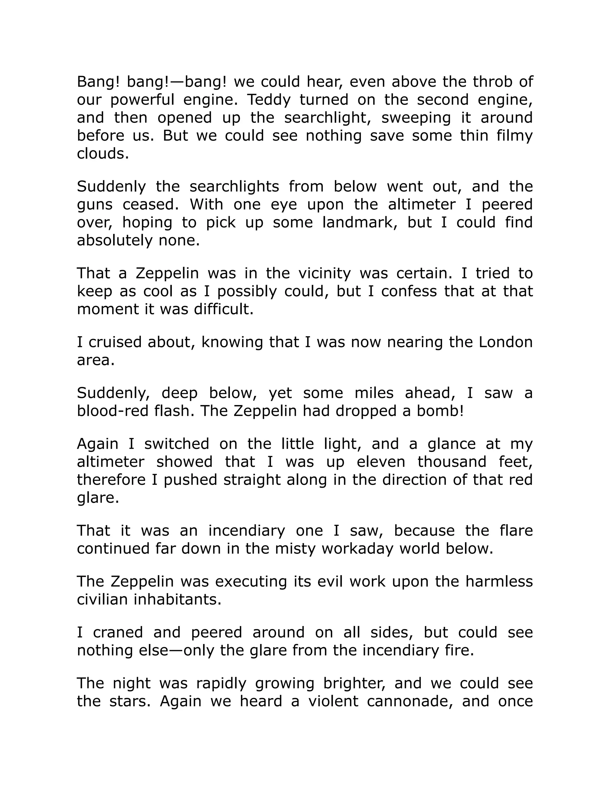 Bang! bang!—bang! we could hear, even above the throb of our powerful engine. Teddy turned on the second engine, and then opened up the searchlight, sweeping it around before us. But we could see nothing save some thin filmy clouds. Suddenly the searchlights from below went out, and the guns ceased. With one eye upon the altimeter I peered over, hoping to pick up some landmark, but I could find absolutely none. That a Zeppelin was in the vicinity was certain. I tried to keep as cool as I possibly could, but I confess that at that moment it was difficult. I cruised about, knowing that I was now nearing the London area. Suddenly, deep below, yet some miles ahead, I saw a blood-red flash. The Zeppelin had dropped a bomb! Again I switched on the little light, and a glance at my altimeter showed that I was up eleven thousand feet, therefore I pushed straight along in the direction of that red glare. That it was an incendiary one I saw, because the flare continued far down in the misty workaday world below. The Zeppelin was executing its evil work upon the harmless civilian inhabitants. I craned and peered around on all sides, but could see nothing else—only the glare from the incendiary fire. The night was rapidly growing brighter, and we could see the stars. Again we heard a violent cannonade, and once 