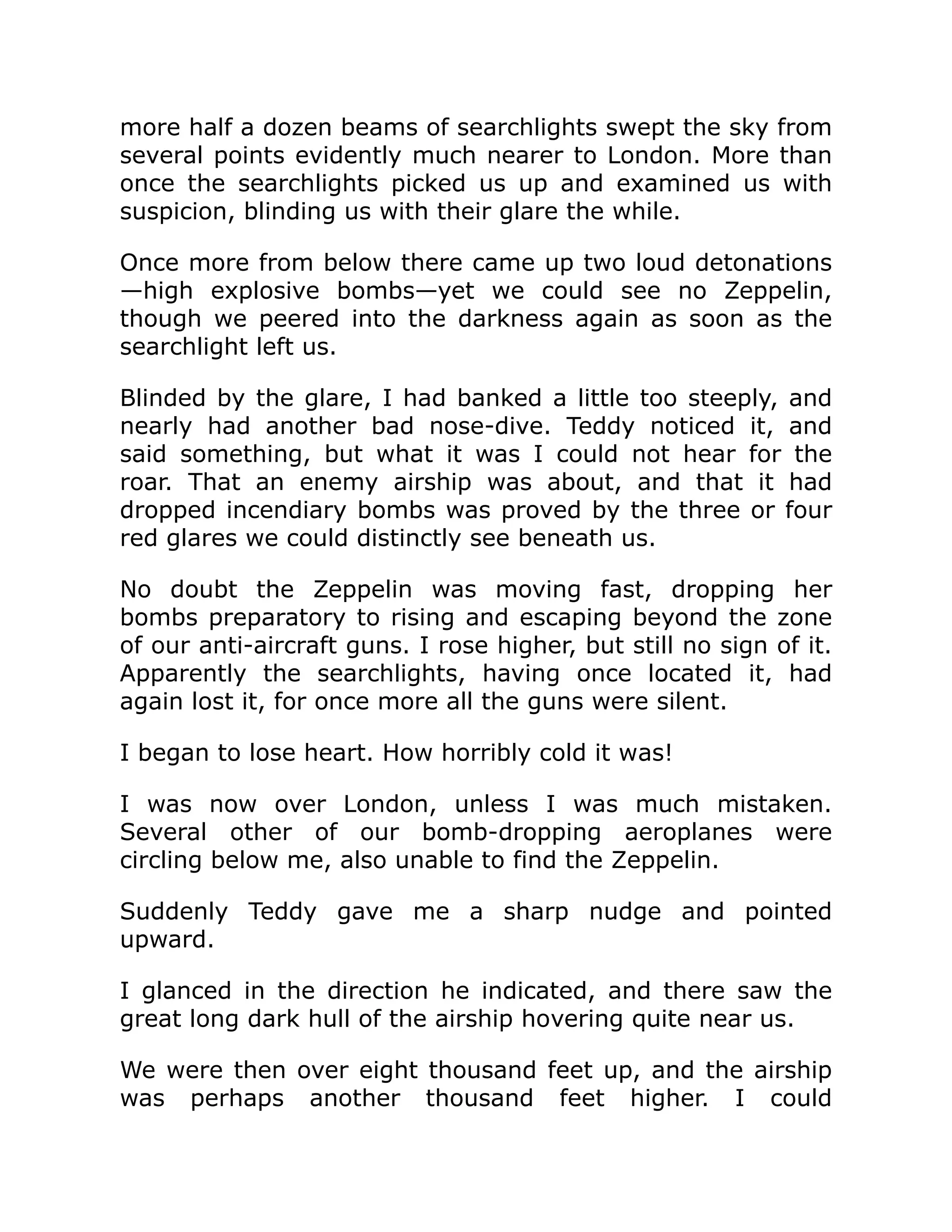 more half a dozen beams of searchlights swept the sky from several points evidently much nearer to London. More than once the searchlights picked us up and examined us with suspicion, blinding us with their glare the while. Once more from below there came up two loud detonations —high explosive bombs—yet we could see no Zeppelin, though we peered into the darkness again as soon as the searchlight left us. Blinded by the glare, I had banked a little too steeply, and nearly had another bad nose-dive. Teddy noticed it, and said something, but what it was I could not hear for the roar. That an enemy airship was about, and that it had dropped incendiary bombs was proved by the three or four red glares we could distinctly see beneath us. No doubt the Zeppelin was moving fast, dropping her bombs preparatory to rising and escaping beyond the zone of our anti-aircraft guns. I rose higher, but still no sign of it. Apparently the searchlights, having once located it, had again lost it, for once more all the guns were silent. I began to lose heart. How horribly cold it was! I was now over London, unless I was much mistaken. Several other of our bomb-dropping aeroplanes were circling below me, also unable to find the Zeppelin. Suddenly Teddy gave me a sharp nudge and pointed upward. I glanced in the direction he indicated, and there saw the great long dark hull of the airship hovering quite near us. We were then over eight thousand feet up, and the airship was perhaps another thousand feet higher. I could 