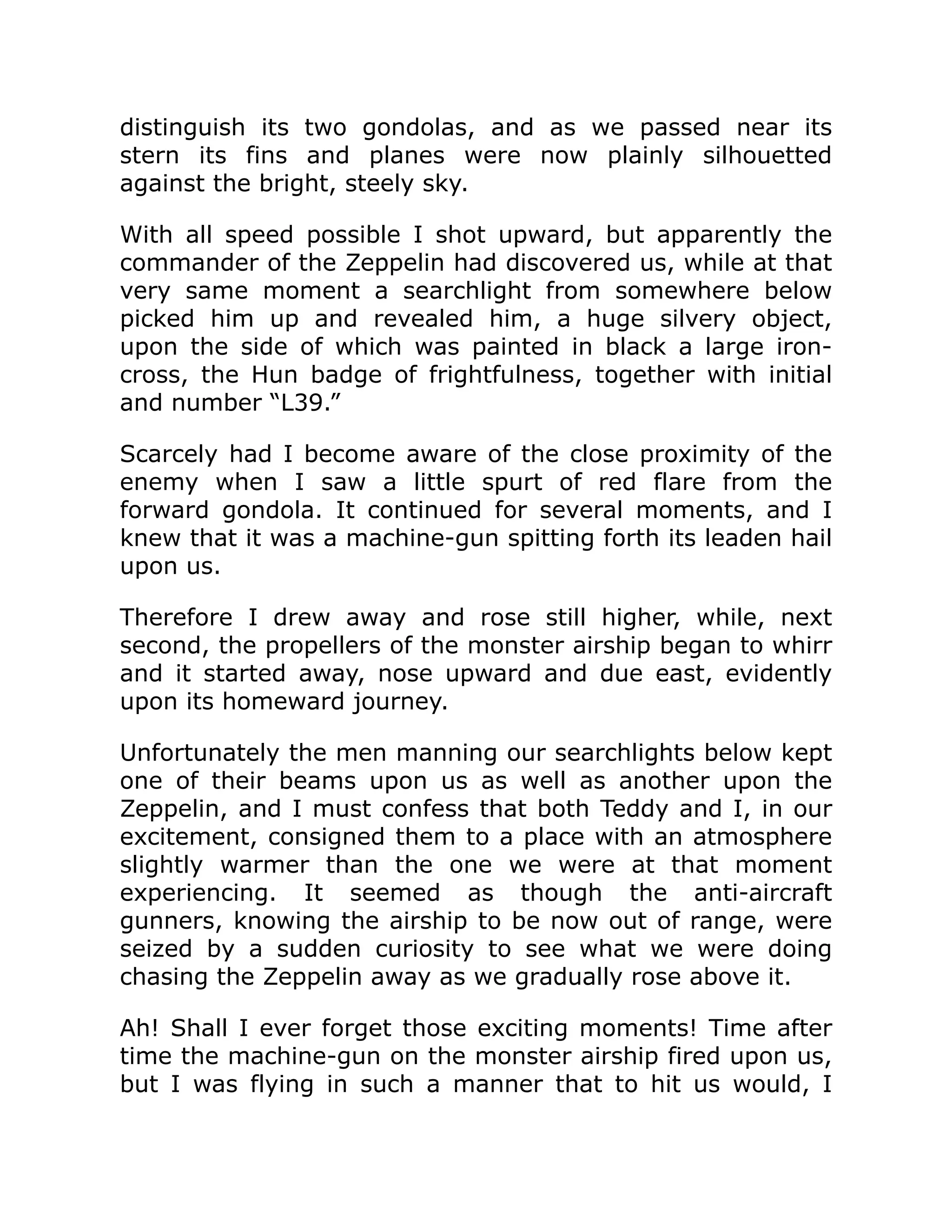 distinguish its two gondolas, and as we passed near its stern its fins and planes were now plainly silhouetted against the bright, steely sky. With all speed possible I shot upward, but apparently the commander of the Zeppelin had discovered us, while at that very same moment a searchlight from somewhere below picked him up and revealed him, a huge silvery object, upon the side of which was painted in black a large iron- cross, the Hun badge of frightfulness, together with initial and number “L39.” Scarcely had I become aware of the close proximity of the enemy when I saw a little spurt of red flare from the forward gondola. It continued for several moments, and I knew that it was a machine-gun spitting forth its leaden hail upon us. Therefore I drew away and rose still higher, while, next second, the propellers of the monster airship began to whirr and it started away, nose upward and due east, evidently upon its homeward journey. Unfortunately the men manning our searchlights below kept one of their beams upon us as well as another upon the Zeppelin, and I must confess that both Teddy and I, in our excitement, consigned them to a place with an atmosphere slightly warmer than the one we were at that moment experiencing. It seemed as though the anti-aircraft gunners, knowing the airship to be now out of range, were seized by a sudden curiosity to see what we were doing chasing the Zeppelin away as we gradually rose above it. Ah! Shall I ever forget those exciting moments! Time after time the machine-gun on the monster airship fired upon us, but I was flying in such a manner that to hit us would, I 