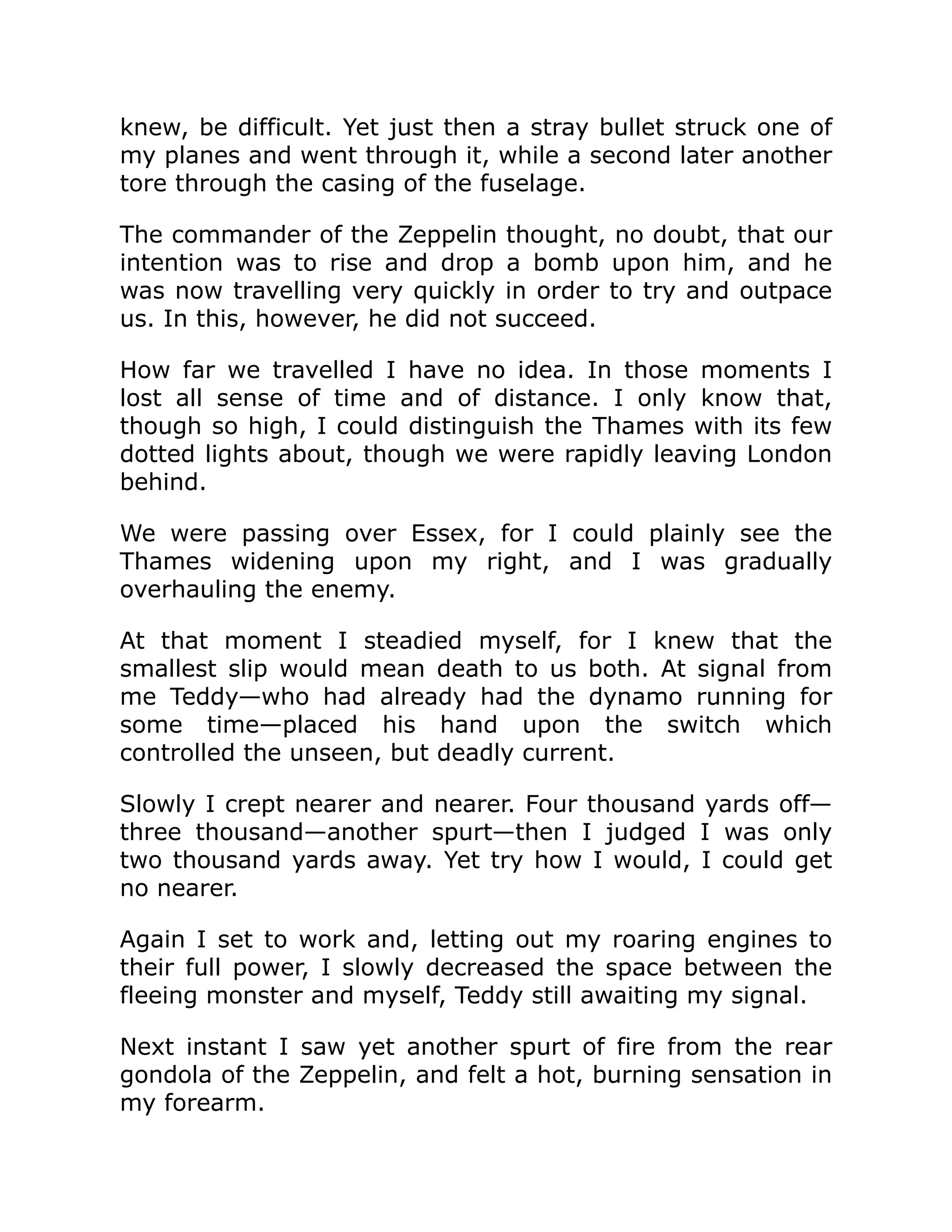 knew, be difficult. Yet just then a stray bullet struck one of my planes and went through it, while a second later another tore through the casing of the fuselage. The commander of the Zeppelin thought, no doubt, that our intention was to rise and drop a bomb upon him, and he was now travelling very quickly in order to try and outpace us. In this, however, he did not succeed. How far we travelled I have no idea. In those moments I lost all sense of time and of distance. I only know that, though so high, I could distinguish the Thames with its few dotted lights about, though we were rapidly leaving London behind. We were passing over Essex, for I could plainly see the Thames widening upon my right, and I was gradually overhauling the enemy. At that moment I steadied myself, for I knew that the smallest slip would mean death to us both. At signal from me Teddy—who had already had the dynamo running for some time—placed his hand upon the switch which controlled the unseen, but deadly current. Slowly I crept nearer and nearer. Four thousand yards off— three thousand—another spurt—then I judged I was only two thousand yards away. Yet try how I would, I could get no nearer. Again I set to work and, letting out my roaring engines to their full power, I slowly decreased the space between the fleeing monster and myself, Teddy still awaiting my signal. Next instant I saw yet another spurt of fire from the rear gondola of the Zeppelin, and felt a hot, burning sensation in my forearm. 