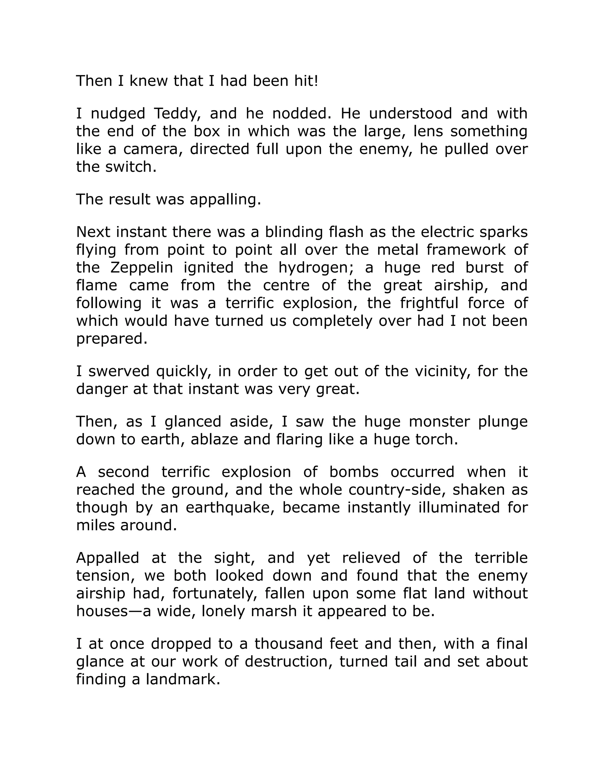 Then I knew that I had been hit! I nudged Teddy, and he nodded. He understood and with the end of the box in which was the large, lens something like a camera, directed full upon the enemy, he pulled over the switch. The result was appalling. Next instant there was a blinding flash as the electric sparks flying from point to point all over the metal framework of the Zeppelin ignited the hydrogen; a huge red burst of flame came from the centre of the great airship, and following it was a terrific explosion, the frightful force of which would have turned us completely over had I not been prepared. I swerved quickly, in order to get out of the vicinity, for the danger at that instant was very great. Then, as I glanced aside, I saw the huge monster plunge down to earth, ablaze and flaring like a huge torch. A second terrific explosion of bombs occurred when it reached the ground, and the whole country-side, shaken as though by an earthquake, became instantly illuminated for miles around. Appalled at the sight, and yet relieved of the terrible tension, we both looked down and found that the enemy airship had, fortunately, fallen upon some flat land without houses—a wide, lonely marsh it appeared to be. I at once dropped to a thousand feet and then, with a final glance at our work of destruction, turned tail and set about finding a landmark. 