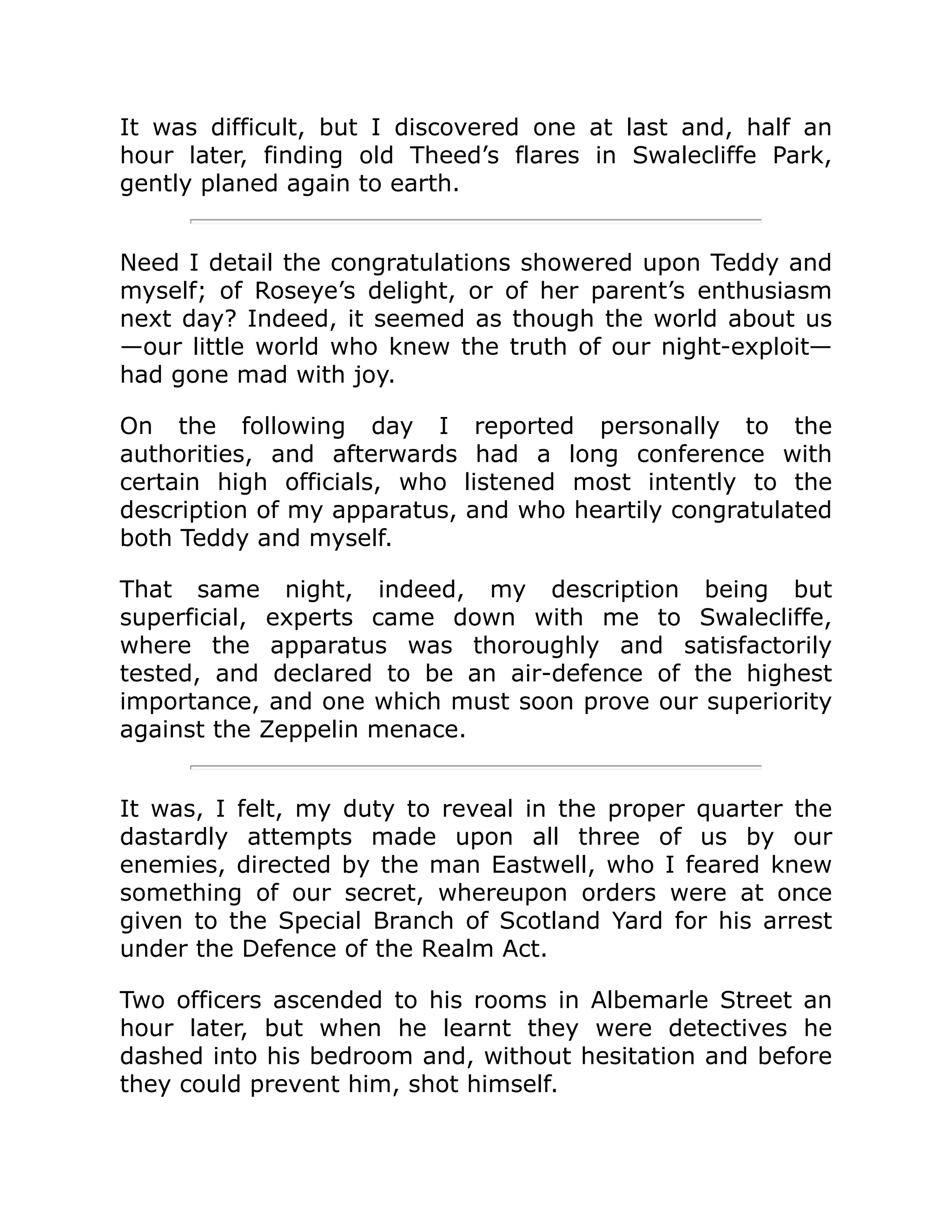 It was difficult, but I discovered one at last and, half an hour later, finding old Theed’s flares in Swalecliffe Park, gently planed again to earth. Need I detail the congratulations showered upon Teddy and myself; of Roseye’s delight, or of her parent’s enthusiasm next day? Indeed, it seemed as though the world about us —our little world who knew the truth of our night-exploit— had gone mad with joy. On the following day I reported personally to the authorities, and afterwards had a long conference with certain high officials, who listened most intently to the description of my apparatus, and who heartily congratulated both Teddy and myself. That same night, indeed, my description being but superficial, experts came down with me to Swalecliffe, where the apparatus was thoroughly and satisfactorily tested, and declared to be an air-defence of the highest importance, and one which must soon prove our superiority against the Zeppelin menace. It was, I felt, my duty to reveal in the proper quarter the dastardly attempts made upon all three of us by our enemies, directed by the man Eastwell, who I feared knew something of our secret, whereupon orders were at once given to the Special Branch of Scotland Yard for his arrest under the Defence of the Realm Act. Two officers ascended to his rooms in Albemarle Street an hour later, but when he learnt they were detectives he dashed into his bedroom and, without hesitation and before they could prevent him, shot himself. 