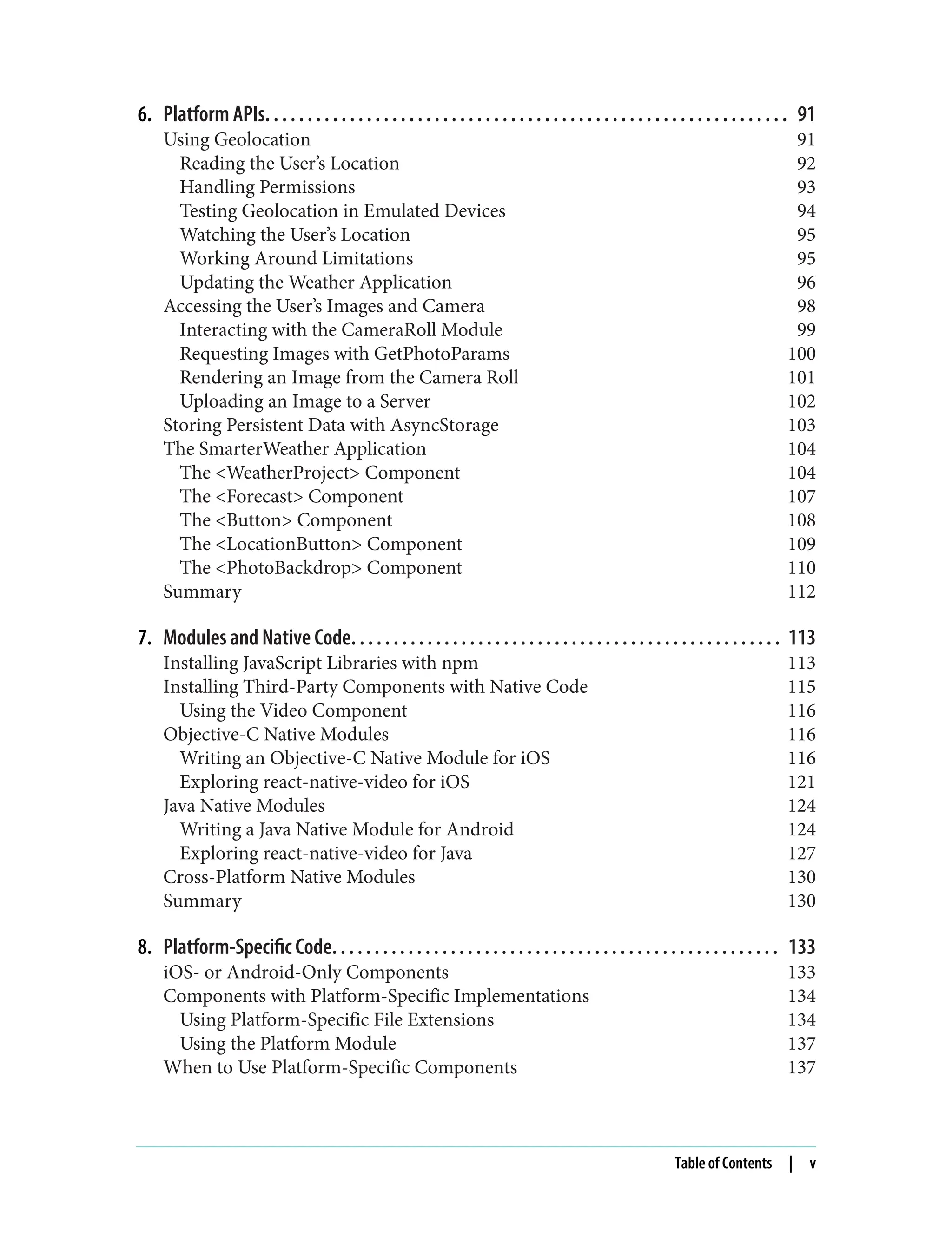 6. Platform APIs. . . . . . . . . . . . . . . . . . . . . . . . . . . . . . . . . . . . . . . . . . . . . . . . . . . . . . . . . . . . . . 91 Using Geolocation 91 Reading the User’s Location 92 Handling Permissions 93 Testing Geolocation in Emulated Devices 94 Watching the User’s Location 95 Working Around Limitations 95 Updating the Weather Application 96 Accessing the User’s Images and Camera 98 Interacting with the CameraRoll Module 99 Requesting Images with GetPhotoParams 100 Rendering an Image from the Camera Roll 101 Uploading an Image to a Server 102 Storing Persistent Data with AsyncStorage 103 The SmarterWeather Application 104 The <WeatherProject> Component 104 The <Forecast> Component 107 The <Button> Component 108 The <LocationButton> Component 109 The <PhotoBackdrop> Component 110 Summary 112 7. Modules and Native Code. . . . . . . . . . . . . . . . . . . . . . . . . . . . . . . . . . . . . . . . . . . . . . . . . . . 113 Installing JavaScript Libraries with npm 113 Installing Third-Party Components with Native Code 115 Using the Video Component 116 Objective-C Native Modules 116 Writing an Objective-C Native Module for iOS 116 Exploring react-native-video for iOS 121 Java Native Modules 124 Writing a Java Native Module for Android 124 Exploring react-native-video for Java 127 Cross-Platform Native Modules 130 Summary 130 8. Platform-Specific Code. . . . . . . . . . . . . . . . . . . . . . . . . . . . . . . . . . . . . . . . . . . . . . . . . . . . . 133 iOS- or Android-Only Components 133 Components with Platform-Specific Implementations 134 Using Platform-Specific File Extensions 134 Using the Platform Module 137 When to Use Platform-Specific Components 137 Table of Contents | v 