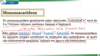 Os monossacarídeos geralmente sabor adocicado, Cn(H2O)n("n" varia de
3 a 7 (trioses, tetroses, pentoses, hexoses e heptoses).
Não sofrem hidrólise : Glicose - Frutose – Galactose. Os monossacarídeos
ou açúcares simples constituem as moléculas dos carboidratos, as quais
são relativamente pequenas, solúveis em água e não hidrolisáveis
11
 