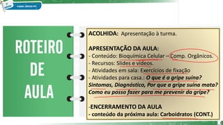 2
ACOLHIDA: Apresentação à turma.
APRESENTAÇÃO DA AULA:
- Conteúdo: Bioquímica Celular – Comp. Orgânicos.
- Recursos: Slides e vídeos.
- Atividades em sala: Exercícios de fixação
- Atividades para casa.: O que é a gripe suína?
Sintomas, Diagnóstico, Por que a gripe suína mata?
Como eu posso fazer para me prevenir da gripe?
-ENCERRAMENTO DA AULA
- conteúdo da próxima aula: Carboidratos (CONT.)
 