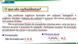 ►Composição
São formados por C, H, O.
São moléculas orgânicas formadas por carbono, hidrogênio e
oxigênio. Glicídios, hidratos de carbono e açúcares são outros nomes que
eles podem receber.
São as principais fontes de energia dos sistemas vivos, uma vez que a
liberam durante o processo de oxidação. Participam também da formação
de estruturas de células e de ácidos nucleicos.
►Fórmula Geral
Cn(H2O)n n≥ 3
4
 