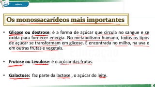 • Glicose ou dextrose: é a forma de açúcar que circula no sangue e se
oxida para fornecer energia. No metabolismo humano, todos os tipos
de açúcar se transformam em glicose. É encontrada no milho, na uva e
em outras frutas e vegetais.
• Frutose ou Levulose: é o açúcar das frutas.
• Galactose: faz parte da lactose , o açúcar do leite.
9
 