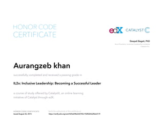Vice President, Inclusive Leadership Initiative
Catalyst Inc.
Deepali Bagati, PhD
HONOR CODE CERTIFICATE Verify the authenticity of this certificate at
CERTIFICATE
HONOR CODE
Aurangzeb khan
successfully completed and received a passing grade in
IL2x: Inclusive Leadership: Becoming a Successful Leader
a course of study offered by CatalystX, an online learning
initiative of Catalyst through edX.
Issued August 26, 2015 https://verify.edx.org/cert/420e698e222744c19df4d03a9bbc017f
 