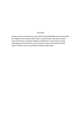 Conclusión
De esta manera se puede concluir que la teoría de la probabilidad nace para responder
las incógnitas de los hombres sobre el azar o eventos futuros. Esta teoría se basa a
través de teoremas o principios aplicados a poblaciones o muestras para resolver
interrogantes que se presenten o sean necesarios conocer. Este estudio se puede
aplicar a diversas ramas y es utilizado por diversos especialistas.
 