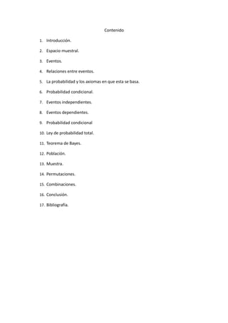 Contenido
1. Introducción.
2. Espacio muestral.
3. Eventos.
4. Relaciones entre eventos.
5. La probabilidad y los axiomas en que esta se basa.
6. Probabilidad condicional.
7. Eventos independientes.
8. Eventos dependientes.
9. Probabilidad condicional
10. Ley de probabilidad total.
11. Teorema de Bayes.
12. Población.
13. Muestra.
14. Permutaciones.
15. Combinaciones.
16. Conclusión.
17. Bibliografía.
 
