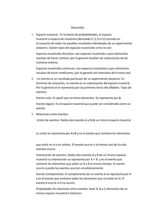 Desarrollo
1. Espacio muestral: En la teoría de probabilidades, el espacio
muestral o espacio de muestreo (denotado E, S, Ω o U) consiste en
el conjunto de todos los posibles resultados individuales de un experimento
aleatorio. Existen tipos de espacios muestrales como lo son:
Espacios muestrales discretos: son espacios muestrales cuyos elementos
resultan de hacer conteos, por lo general resultan ser subconjutos de los
numeros enteros.
Espacios muestrales continuos: son espacios muestrales cuyos elementos
resultan de hacer mediciones, por lo general son intervalos de la recta real.
2. Un Evento es un resultado particular de un experimento aleatorio. En
términos de conjuntos, un evento es un subconjunto del espacio muestral.
Por lo general se le representa por las primeras letras del alfabeto. Tipos de
eventos:
Evento nulo: Es aquél que no tiene elementos. Se representa por φ.
Evento Seguro: Es el espacio muestral que puede ser considerado como un
evento.
3. Relaciones entre eventos:
Unión de eventos: Dados dos eventos A y B de un mismo espacio muestral
su unión se representa por A∪B y es el evento que contiene los elementos
que están en A o en ambos. El evento ocurre si al menos uno de los dos
eventos ocurre.
Intersección de eventos: Dados dos eventos A y B de un mismo espacio
muestral su intersección se representa por A ∩ B y es el evento que
contiene los elementos que están en A y B al mismo tiempo. El evento
ocurre cuando los eventos ocurren simultáneamente.
Evento Complemento: El complemento de un evento A se representa por A
y es el evento que contiene todos los elementos que no están en A. El
evento A ocurre si A no ocurre.
Propiedades de relaciones entre eventos: Sean A, B y C elementos de un
mismo espacio muestral S entonces:
 