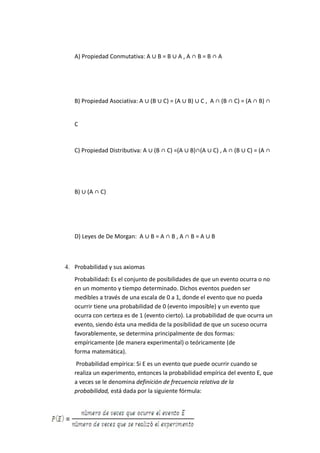 A) Propiedad Conmutativa: A ∪ B = B ∪ A , A ∩ B = B ∩ A
B) Propiedad Asociativa: A ∪ (B ∪ C) = (A ∪ B) ∪ C , A ∩ (B ∩ C) = (A ∩ B) ∩
C
C) Propiedad Distributiva: A ∪ (B ∩ C) =(A ∪ B)∩(A ∪ C) , A ∩ (B ∪ C) = (A ∩
B) ∪ (A ∩ C)
D) Leyes de De Morgan: A ∪ B = A ∩ B , A ∩ B = A ∪ B
4. Probabilidad y sus axiomas
Probabilidad: Es el conjunto de posibilidades de que un evento ocurra o no
en un momento y tiempo determinado. Dichos eventos pueden ser
medibles a través de una escala de 0 a 1, donde el evento que no pueda
ocurrir tiene una probabilidad de 0 (evento imposible) y un evento que
ocurra con certeza es de 1 (evento cierto). La probabilidad de que ocurra un
evento, siendo ésta una medida de la posibilidad de que un suceso ocurra
favorablemente, se determina principalmente de dos formas:
empíricamente (de manera experimental) o teóricamente (de
forma matemática).
Probabilidad empírica: Si E es un evento que puede ocurrir cuando se
realiza un experimento, entonces la probabilidad empírica del evento E, que
a veces se le denomina definición de frecuencia relativa de la
probabilidad, está dada por la siguiente fórmula:
 