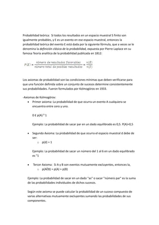 Probabilidad teórica: Si todos los resultados en un espacio muestral S finito son
igualmente probables, y E es un evento en ese espacio muestral, entonces la
probabilidad teórica del evento E está dada por la siguiente fórmula, que a veces se le
denomina la definición clásica de la probabilidad, expuesta por Pierre Laplace en su
famosa Teoría analítica de la probabilidad publicada en 1812:
Los axiomas de probabilidad son las condiciones mínimas que deben verificarse para
que una función definida sobre un conjunto de sucesos determine consistentemente
sus probabilidades. Fueron formulados por Kolmogórov en 1933.
-Axiomas de Kolmogórov:
 Primer axioma: La probabilidad de que ocurra un evento A cualquiera se
encuentra entre cero y uno.
0 £ p(A) ³ 1
Ejemplo: La probabilidad de sacar par en un dado equilibrado es 0,5. P(A)=0,5
 Segundo Axioma: La probabilidad de que ocurra el espacio muestral d debe de
ser:
o p(d) = 1
Ejemplo: La probabilidad de sacar un número del 1 al 6 en un dado equilibrado
es "1
 Tercer Axioma: Si A y B son eventos mutuamente excluyentes, entonces la,
o p(AÈB) = p(A) + p(B)
Ejemplo: La probabilidad de sacar en un dado "as" o sacar "número par" es la suma
de las probabilidades individuales de dichos sucesos.
Según este axioma se puede calcular la probabilidad de un suceso compuesto de
varias alternativas mutuamente excluyentes sumando las probabilidades de sus
componentes.
 