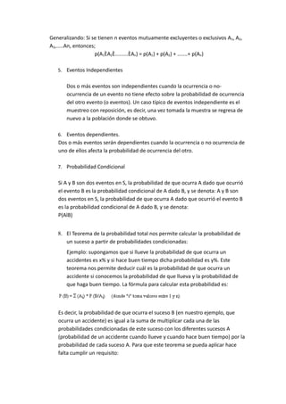 Generalizando: Si se tienen n eventos mutuamente excluyentes o exclusivos A1, A2,
A3,.....An, entonces;
p(A1ÈA2È.........ÈAn) = p(A1) + p(A2) + .......+ p(An)
5. Eventos Independientes
Dos o más eventos son independientes cuando la ocurrencia o no-
ocurrencia de un evento no tiene efecto sobre la probabilidad de ocurrencia
del otro evento (o eventos). Un caso típico de eventos independiente es el
muestreo con reposición, es decir, una vez tomada la muestra se regresa de
nuevo a la población donde se obtuvo.
6. Eventos dependientes.
Dos o más eventos serán dependientes cuando la ocurrencia o no ocurrencia de
uno de ellos afecta la probabilidad de ocurrencia del otro.
7. Probabilidad Condicional
Si A y B son dos eventos en S, la probabilidad de que ocurra A dado que ocurrió
el evento B es la probabilidad condicional de A dado B, y se denota: A y B son
dos eventos en S, la probabilidad de que ocurra A dado que ocurrió el evento B
es la probabilidad condicional de A dado B, y se denota:
P(AlB)
8. El Teorema de la probabilidad total nos permite calcular la probabilidad de
un suceso a partir de probabilidades condicionadas:
Ejemplo: supongamos que si llueve la probabilidad de que ocurra un
accidentes es x% y si hace buen tiempo dicha probabilidad es y%. Este
teorema nos permite deducir cuál es la probabilidad de que ocurra un
accidente si conocemos la probabilidad de que llueva y la probabilidad de
que haga buen tiempo. La fórmula para calcular esta probabilidad es:
Es decir, la probabilidad de que ocurra el suceso B (en nuestro ejemplo, que
ocurra un accidente) es igual a la suma de multiplicar cada una de las
probabilidades condicionadas de este suceso con los diferentes sucesos A
(probabilidad de un accidente cuando llueve y cuando hace buen tiempo) por la
probabilidad de cada suceso A. Para que este teorema se pueda aplicar hace
falta cumplir un requisito:
 
