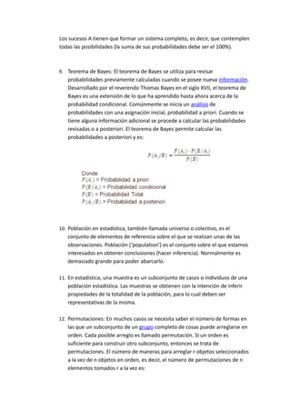 Los sucesos A tienen que formar un sistema completo, es decir, que contemplen
todas las posibilidades (la suma de sus probabilidades debe ser el 100%).
9. Teorema de Bayes: El teorema de Bayes se utiliza para revisar
probabilidades previamente calculadas cuando se posee nueva información.
Desarrollado por el reverendo Thomas Bayes en el siglo XVII, el teorema de
Bayes es una extensión de lo que ha aprendido hasta ahora acerca de la
probabilidad condicional. Comúnmente se inicia un análisis de
probabilidades con una asignación inicial, probabilidad a priori. Cuando se
tiene alguna información adicional se procede a calcular las probabilidades
revisadas o a posteriori. El teorema de Bayes permite calcular las
probabilidades a posteriori y es:
10. Población en estadística, también llamada universo o colectivo, es el
conjunto de elementos de referencia sobre el que se realizan unas de las
observaciones. Población (‘population’) es el conjunto sobre el que estamos
interesados en obtener conclusiones (hacer inferencia). Normalmente es
demasiado grande para poder abarcarlo.
11. En estadística, una muestra es un subconjunto de casos o individuos de una
población estadística. Las muestras se obtienen con la intención de inferir
propiedades de la totalidad de la población, para lo cual deben ser
representativas de la misma.
12. Permutaciones: En muchos casos se necesita saber el número de formas en
las que un subconjunto de un grupo completo de cosas puede arreglarse en
orden. Cada posible arreglo es llamado permutación. Si un orden es
suficiente para construir otro subconjunto, entonces se trata de
permutaciones. El número de maneras para arreglar r objetos seleccionados
a la vez de n objetos en orden, es decir, el número de permutaciones de n
elementos tomados r a la vez es:
 
