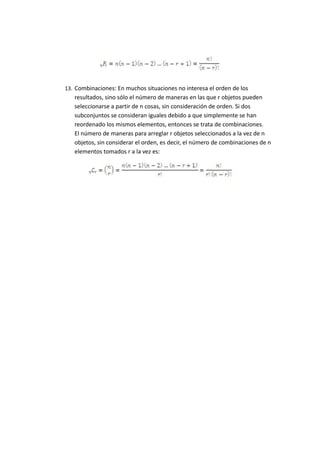 13. Combinaciones: En muchos situaciones no interesa el orden de los
resultados, sino sólo el número de maneras en las que r objetos pueden
seleccionarse a partir de n cosas, sin consideración de orden. Si dos
subconjuntos se consideran iguales debido a que simplemente se han
reordenado los mismos elementos, entonces se trata de combinaciones.
El número de maneras para arreglar r objetos seleccionados a la vez de n
objetos, sin considerar el orden, es decir, el número de combinaciones de n
elementos tomados r a la vez es:
 