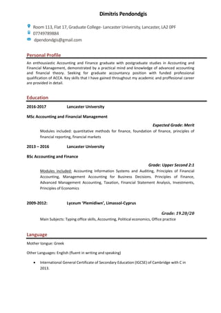 Personal Profile
An enthousiastic Accounting and Finance graduate with postgraduate studies in Accounting and
Financial Management, demonstrated by a practical mind and knowledge of advanced accounting
and financial theory. Seeking for graduate accountancy position with funded professional
qualification of ACCA. Key skills that I have gained throughout my academic and proffesional career
are provided in detail.
Education
2016-2017 Lancaster University
MSc Accounting and Financial Management
Expected Grade: Merit
Modules included: quantitative methods for finance, foundation of finance, principles of
financial reporting, financial markets
2013 – 2016 Lancaster University
BSc Accounting and Finance
Grade: Upper Second 2:1
Modules included: Accounting Information Systems and Auditing, Principles of Financial
Accounting, Management Accounting for Business Decisions. Principles of Finance,
Advanced Management Accounting, Taxation, Financial Statement Analysis, Investments,
Principles of Economics
2009-2012: Lyceum ‘Plemidiwn’, Limassol-Cyprus
Grade: 19.20/20
Main Subjects: Typing office skills, Accounting, Political economics, Office practice
Language
Mother tongue: Greek
Other Languages: English (fluent in writing and speaking)
 International General Certificate of Secondary Education (IGCSE) of Cambridge with C in
2013.
Dimitris Pendondgis
Room 113, Flat 17, Graduate College- Lancaster University, Lancaster, LA2 0PF
07749789884
dpendondgis@gmail.com
 