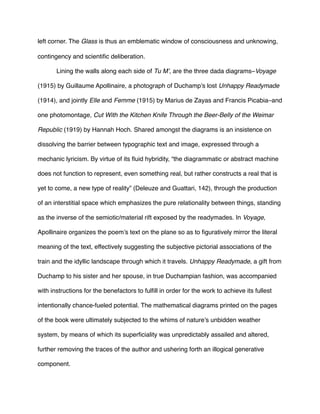 left corner. The Glass is thus an emblematic window of consciousness and unknowing,
contingency and scientiﬁc deliberation.
! Lining the walls along each side of Tu M’, are the three dada diagrams–Voyage
(1915) by Guillaume Apollinaire, a photograph of Duchamp’s lost Unhappy Readymade
(1914), and jointly Elle and Femme (1915) by Marius de Zayas and Francis Picabia–and
one photomontage, Cut With the Kitchen Knife Through the Beer-Belly of the Weimar
Republic (1919) by Hannah Hoch. Shared amongst the diagrams is an insistence on
dissolving the barrier between typographic text and image, expressed through a
mechanic lyricism. By virtue of its ﬂuid hybridity, “the diagrammatic or abstract machine
does not function to represent, even something real, but rather constructs a real that is
yet to come, a new type of reality” (Deleuze and Guattari, 142), through the production
of an interstitial space which emphasizes the pure relationality between things, standing
as the inverse of the semiotic/material rift exposed by the readymades. In Voyage,
Apollinaire organizes the poem’s text on the plane so as to ﬁguratively mirror the literal
meaning of the text, effectively suggesting the subjective pictorial associations of the
train and the idyllic landscape through which it travels. Unhappy Readymade, a gift from
Duchamp to his sister and her spouse, in true Duchampian fashion, was accompanied
with instructions for the benefactors to fulﬁll in order for the work to achieve its fullest
intentionally chance-fueled potential. The mathematical diagrams printed on the pages
of the book were ultimately subjected to the whims of nature’s unbidden weather
system, by means of which its superﬁciality was unpredictably assailed and altered,
further removing the traces of the author and ushering forth an illogical generative
component.
 