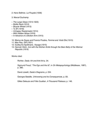 2. Hans Bellmer, La Poupée (1936)
3. Marcel Duchamp:
• The Large Glass (1915-1923)
• Bottle Rack (1914)
• Bicycle Wheel (1913)
• Tu M’ (1918)
• Unhappy Readymade (1914)
• With Hidden Noise (1916)
• In Advance of a Broken Arm (1915)
10. Marius de Zayas and Francis Picabia, Femme and Violà Elle (1915)
11. Man Ray, Gift (1921)
12. Guillaume Apollinaire, Voyage (1915)
13. Hannah Höch, Cut with the Kitchen Knife through the Beer-Belly of the Weimar
Republic (1919)
Works cited:
! Richter, Dada: Art and Anti-Art p. 34.
! Sigmund Freud, "The Ego and the Id", in On Metapsychology (Middlesex, 1987),
! p. 380.
! David Joselit, Dada’s Diagrams, p. 234.
! Georges Bataille, Unknowing and its Consequences, p. 83.
! Gilles Deleuze and Félix Guattari, A Thousand Plateaus, p. 146.
 